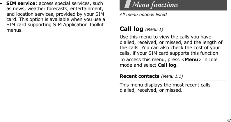 37•SIM service: access special services, such as news, weather forecasts, entertainment, and location services, provided by your SIM card. This option is available when you use a SIM card supporting SIM Application Toolkit menus.Menu functionsAll menu options listedCall log (Menu 1)Use this menu to view the calls you have dialled, received, or missed, and the length of the calls. You can also check the cost of your calls, if your SIM card supports this function.To access this menu, press &lt;Menu&gt; in Idle mode and select Call log.Recent contacts (Menu 1.1)This menu displays the most recent calls dialled, received, or missed.