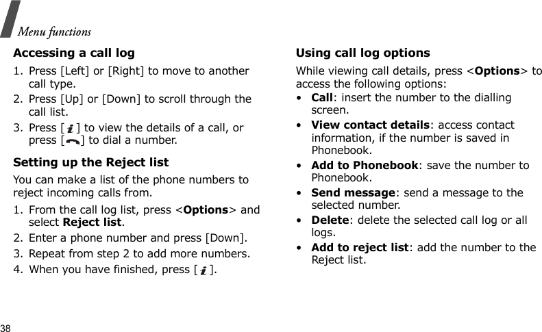 Menu functions38Accessing a call log1. Press [Left] or [Right] to move to another call type.2. Press [Up] or [Down] to scroll through the call list. 3. Press [ ] to view the details of a call, or press [ ] to dial a number.Setting up the Reject listYou can make a list of the phone numbers to reject incoming calls from.1. From the call log list, press &lt;Options&gt; and select Reject list.2. Enter a phone number and press [Down].3. Repeat from step 2 to add more numbers.4. When you have finished, press [ ].Using call log optionsWhile viewing call details, press &lt;Options&gt; to access the following options:•Call: insert the number to the dialling screen.•View contact details: access contact information, if the number is saved in Phonebook.•Add to Phonebook: save the number to Phonebook.•Send message: send a message to the selected number.•Delete: delete the selected call log or all logs.•Add to reject list: add the number to the Reject list.