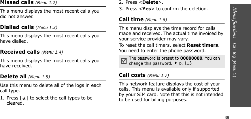 Menu functions    Call log (Menu 1)39Missed calls (Menu 1.2)This menu displays the most recent calls you did not answer.Dialled calls (Menu 1.3)This menu displays the most recent calls you have dialled.Received calls (Menu 1.4)This menu displays the most recent calls you have received. Delete all (Menu 1.5)Use this menu to delete all of the logs in each call type.1. Press [ ] to select the call types to be cleared. 2. Press &lt;Delete&gt;. 3. Press &lt;Yes&gt; to confirm the deletion.Call time (Menu 1.6)This menu displays the time record for calls made and received. The actual time invoiced by your service provider may vary.To reset the call timers, select Reset timers. You need to enter the phone password.Call costs (Menu 1.7)This network feature displays the cost of your calls. This menu is available only if supported by your SIM card. Note that this is not intended to be used for billing purposes.The password is preset to 00000000. You can change this password.p. 113