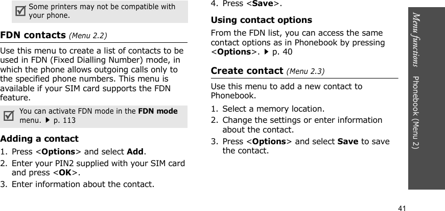 Menu functions    Phonebook (Menu 2)41FDN contacts (Menu 2.2)Use this menu to create a list of contacts to be used in FDN (Fixed Dialling Number) mode, in which the phone allows outgoing calls only to the specified phone numbers. This menu is available if your SIM card supports the FDN feature. Adding a contact1. Press &lt;Options&gt; and select Add.2. Enter your PIN2 supplied with your SIM card and press &lt;OK&gt;.3. Enter information about the contact.4. Press &lt;Save&gt;.Using contact optionsFrom the FDN list, you can access the same contact options as in Phonebook by pressing &lt;Options&gt;.p. 40Create contact (Menu 2.3)Use this menu to add a new contact to Phonebook.1. Select a memory location.2. Change the settings or enter information about the contact.3. Press &lt;Options&gt; and select Save to save the contact.Some printers may not be compatible with your phone.You can activate FDN mode in the FDN mode menu.p. 113