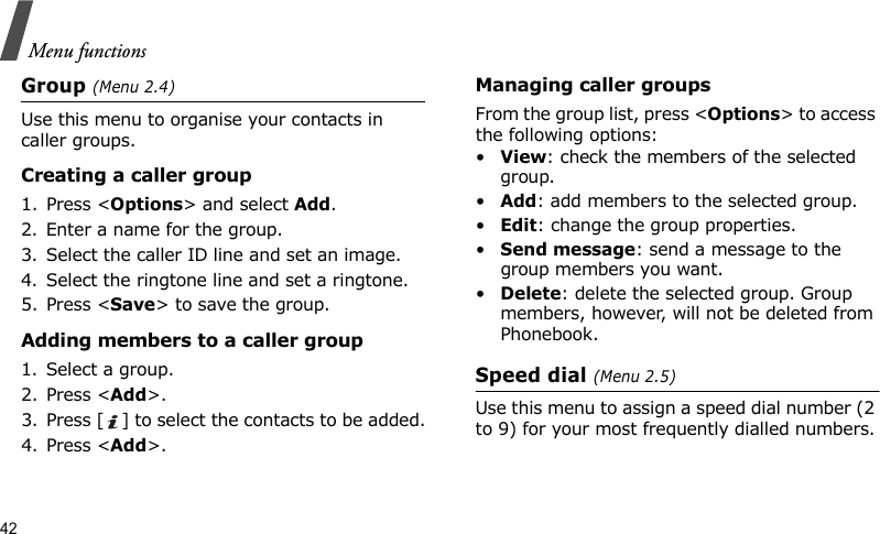 Menu functions42Group (Menu 2.4)Use this menu to organise your contacts in caller groups.Creating a caller group1. Press &lt;Options&gt; and select Add.2. Enter a name for the group.3. Select the caller ID line and set an image.4. Select the ringtone line and set a ringtone.5. Press &lt;Save&gt; to save the group.Adding members to a caller group1. Select a group.2. Press &lt;Add&gt;.3. Press [ ] to select the contacts to be added.4. Press &lt;Add&gt;.Managing caller groupsFrom the group list, press &lt;Options&gt; to access the following options:•View: check the members of the selected group.•Add: add members to the selected group.•Edit: change the group properties.•Send message: send a message to the group members you want.•Delete: delete the selected group. Group members, however, will not be deleted from Phonebook.Speed dial (Menu 2.5)Use this menu to assign a speed dial number (2 to 9) for your most frequently dialled numbers.