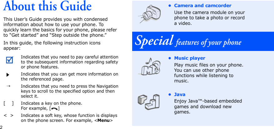 2About this GuideThis User’s Guide provides you with condensed information about how to use your phone. To quickly learn the basics for your phone, please refer to “Get started” and “Step outside the phone.”In this guide, the following instruction icons appear:Indicates that you need to pay careful attention to the subsequent information regarding safety or phone features.Indicates that you can get more information on the referenced page.  →Indicates that you need to press the Navigation keys to scroll to the specified option and then select it.[    ]Indicates a key on the phone. For example, [ ]&lt;  &gt;Indicates a soft key, whose function is displays on the phone screen. For example, &lt;Menu&gt;• Camera and camcorderUse the camera module on your phone to take a photo or record a video.Special features of your phone•Music playerPlay music files on your phone. You can use other phone functions while listening to music.•JavaEnjoy Java™-based embedded games and download new games.