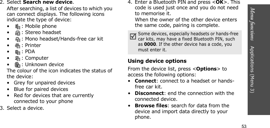 Menu functions    Applications (Menu 3)532. Select Search new device.After searching, a list of devices to which you can connect displays. The following icons indicate the type of device:• : Mobile phone•: Stereo headset• : Mono headset/Hands-free car kit•: Printer•: PDA•: Computer• : Unknown deviceThe colour of the icon indicates the status of the device:• Grey for unpaired devices• Blue for paired devices• Red for devices that are currently connected to your phone3. Select a device.4. Enter a Bluetooth PIN and press &lt;OK&gt;. This code is used just once and you do not need to memorise it.When the owner of the other device enters the same code, pairing is complete.Using device optionsFrom the device list, press &lt;Options&gt; to access the following options: •Connect: connect to a headset or hands-free car kit.•Disconnect: end the connection with the connected device.•Browse files: search for data from the device and import data directly to your phone.Some devices, especially headsets or hands-free car kits, may have a fixed Bluetooth PIN, such as 0000. If the other device has a code, you must enter it.