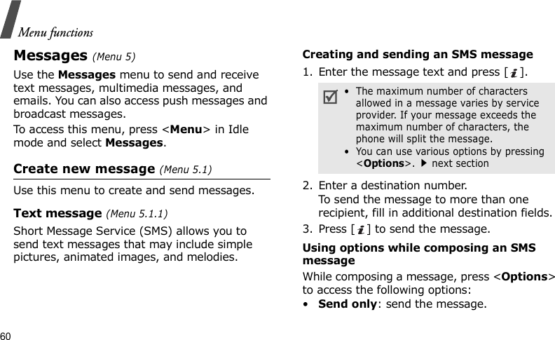 Menu functions60Messages (Menu 5)Use the Messages menu to send and receive text messages, multimedia messages, and emails. You can also access push messages and broadcast messages.To access this menu, press &lt;Menu&gt; in Idle mode and select Messages.Create new message (Menu 5.1)Use this menu to create and send messages.Text message (Menu 5.1.1)Short Message Service (SMS) allows you to send text messages that may include simple pictures, animated images, and melodies.Creating and sending an SMS message1. Enter the message text and press [ ].2. Enter a destination number.To send the message to more than one recipient, fill in additional destination fields.3. Press [ ] to send the message.Using options while composing an SMS messageWhile composing a message, press &lt;Options&gt; to access the following options:•Send only: send the message.•  The maximum number of characters allowed in a message varies by service provider. If your message exceeds the maximum number of characters, the phone will split the message.•  You can use various options by pressing &lt;Options&gt;.next section