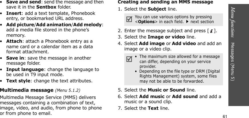 Menu functions    Messages (Menu 5)61•Save and send: send the message and then save it in the Sentbox folder.•Insert: add a text template, Phonebook entry, or bookmarked URL address.•Add picture/Add animation/Add melody: add a media file stored in the phone’s memory.•Attach: attach a Phonebook entry as a name card or a calendar item as a data format attachment.•Save in: save the message in another message folder.•Input language: change the language to be used in T9 input mode.•Text style: change the text attributes.Multimedia message (Menu 5.1.2)Multimedia Message Service (MMS) delivers messages containing a combination of text, image, video, and audio, from phone to phone or from phone to email.Creating and sending an MMS message1. Select the Subject line.2. Enter the message subject and press [ ].3. Select the Image or video line.4. Select Add image or Add video and add an image or a video clip.5. Select the Music or Sound line.6. Select Add music or Add sound and add a music or a sound clip.7. Select the Text line.You can use various options by pressing &lt;Options&gt; in each field.next section•  The maximum size allowed for a message can differ, depending on your service provider.•  Depending on the file type or DRM (Digital Rights Management) system, some files may not be able to be forwarded.