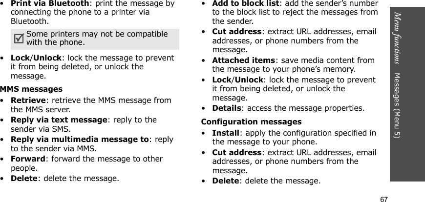 Menu functions    Messages (Menu 5)67•Print via Bluetooth: print the message by connecting the phone to a printer via Bluetooth.•Lock/Unlock: lock the message to prevent it from being deleted, or unlock the message.MMS messages•Retrieve: retrieve the MMS message from the MMS server.•Reply via text message: reply to the sender via SMS.•Reply via multimedia message to: reply to the sender via MMS.•Forward: forward the message to other people. •Delete: delete the message.•Add to block list: add the sender’s number to the block list to reject the messages from the sender.•Cut address: extract URL addresses, email addresses, or phone numbers from the message.•Attached items: save media content from the message to your phone’s memory.•Lock/Unlock: lock the message to prevent it from being deleted, or unlock the message.•Details: access the message properties.Configuration messages•Install: apply the configuration specified in the message to your phone.•Cut address: extract URL addresses, email addresses, or phone numbers from the message.•Delete: delete the message.Some printers may not be compatible with the phone.