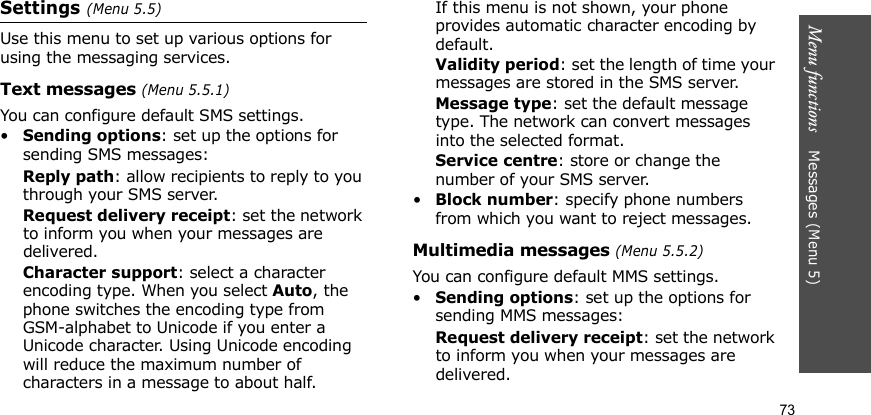 Menu functions    Messages (Menu 5)73Settings (Menu 5.5)Use this menu to set up various options for using the messaging services.Text messages (Menu 5.5.1)You can configure default SMS settings.•Sending options: set up the options for sending SMS messages:Reply path: allow recipients to reply to you through your SMS server. Request delivery receipt: set the network to inform you when your messages are delivered. Character support: select a character encoding type. When you select Auto, the phone switches the encoding type from GSM-alphabet to Unicode if you enter a Unicode character. Using Unicode encoding will reduce the maximum number of characters in a message to about half. If this menu is not shown, your phone provides automatic character encoding by default.Validity period: set the length of time your messages are stored in the SMS server.Message type: set the default message type. The network can convert messages into the selected format.Service centre: store or change the number of your SMS server.•Block number: specify phone numbers from which you want to reject messages.Multimedia messages (Menu 5.5.2)You can configure default MMS settings.•Sending options: set up the options for sending MMS messages:Request delivery receipt: set the network to inform you when your messages are delivered.