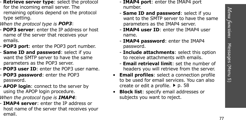 Menu functions    Messages (Menu 5)77- Retrieve server type: select the protocol for the incoming email server. The remaining options depend on the protocol type setting. When the protocol type is POP3:- POP3 server: enter the IP address or host name of the server that receives your emails.- POP3 port: enter the POP3 port number.- Same ID and password: select if you want the SMTP server to have the same parameters as the POP3 server.- POP3 user ID: enter the POP3 user name.- POP3 password: enter the POP3 password.- APOP login: connect to the server by using the APOP login procedure.When the protocol type is IMAP4:- IMAP4 server: enter the IP address or host name of the server that receives your email.- IMAP4 port: enter the IMAP4 port number.- Same ID and password: select if you want to the SMTP server to have the same parameters as the IMAP4 server.- IMAP4 user ID: enter the IMAP4 user name.- IMAP4 password: enter the IMAP4 password.- Include attachments: select this option to receive attachments with emails.- Email retrieval limit: set the number of headers you will retrieve from the server.•Email profiles: select a connection profile to be used for email services. You can also create or edit a profile.p. 58•Block list: specify email addresses or subjects you want to reject.