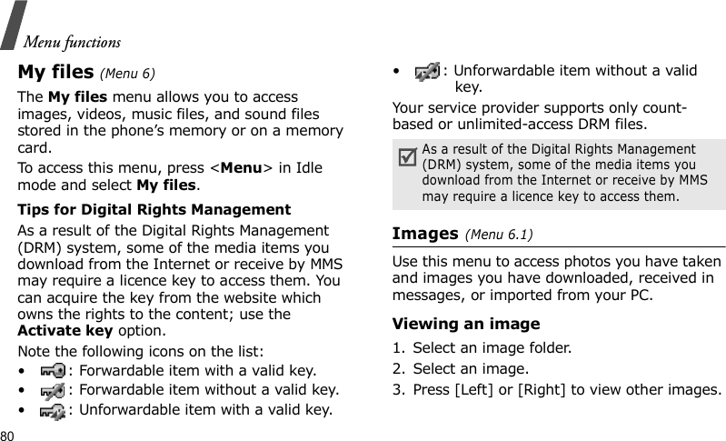 Menu functions80My files (Menu 6)The My files menu allows you to access images, videos, music files, and sound files stored in the phone’s memory or on a memory card.To access this menu, press &lt;Menu&gt; in Idle mode and select My files.Tips for Digital Rights ManagementAs a result of the Digital Rights Management (DRM) system, some of the media items you download from the Internet or receive by MMS may require a licence key to access them. You can acquire the key from the website which owns the rights to the content; use the Activate key option. Note the following icons on the list: • : Forwardable item with a valid key.• : Forwardable item without a valid key.• : Unforwardable item with a valid key.• : Unforwardable item without a valid key.Your service provider supports only count-based or unlimited-access DRM files.Images (Menu 6.1)Use this menu to access photos you have taken and images you have downloaded, received in messages, or imported from your PC.Viewing an image1. Select an image folder.2. Select an image.3. Press [Left] or [Right] to view other images.As a result of the Digital Rights Management (DRM) system, some of the media items you download from the Internet or receive by MMS may require a licence key to access them.