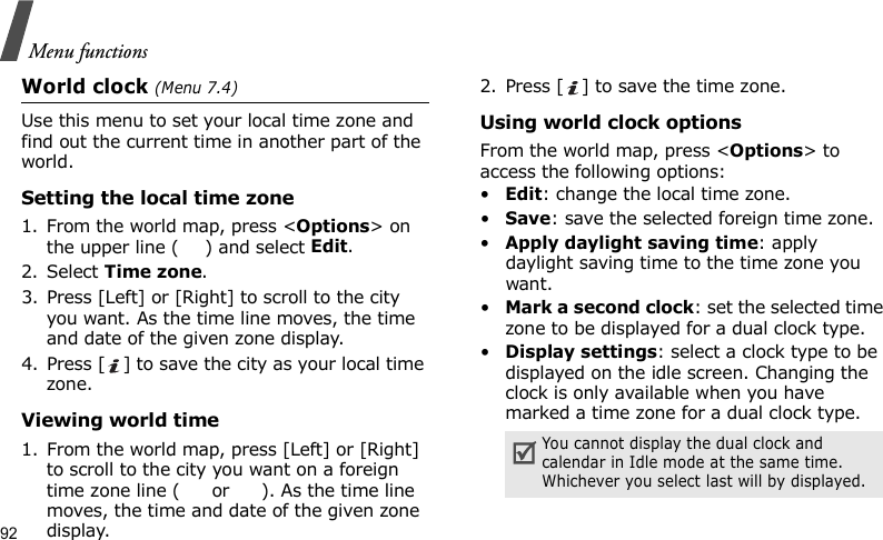 Menu functions92World clock (Menu 7.4)Use this menu to set your local time zone and find out the current time in another part of the world. Setting the local time zone1. From the world map, press &lt;Options&gt; on the upper line ( ) and select Edit. 2. Select Time zone.3. Press [Left] or [Right] to scroll to the city you want. As the time line moves, the time and date of the given zone display.4. Press [ ] to save the city as your local time zone.Viewing world time1. From the world map, press [Left] or [Right] to scroll to the city you want on a foreign time zone line (  or  ). As the time line moves, the time and date of the given zone display.2. Press [ ] to save the time zone.Using world clock optionsFrom the world map, press &lt;Options&gt; to access the following options:•Edit: change the local time zone.•Save: save the selected foreign time zone.•Apply daylight saving time: apply daylight saving time to the time zone you want.•Mark a second clock: set the selected time zone to be displayed for a dual clock type.•Display settings: select a clock type to be displayed on the idle screen. Changing the clock is only available when you have marked a time zone for a dual clock type.You cannot display the dual clock and calendar in Idle mode at the same time. Whichever you select last will by displayed.