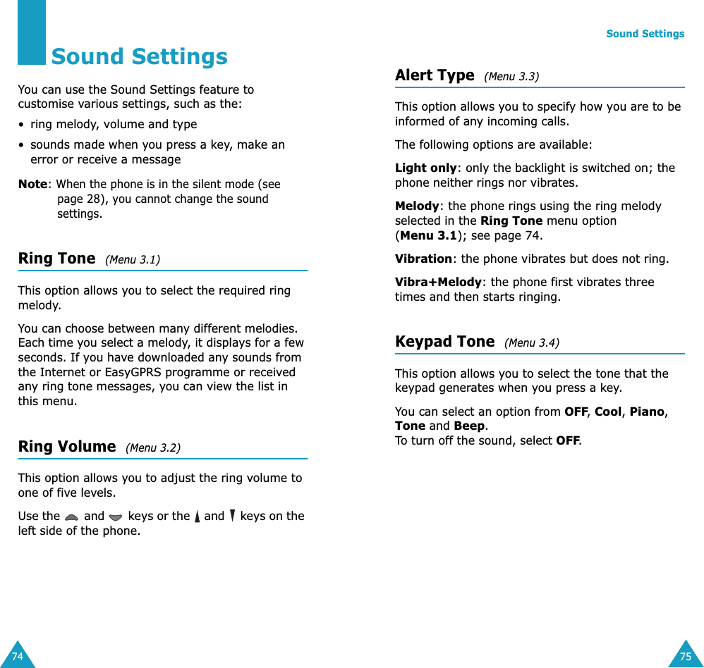 74Sound SettingsYou can use the Sound Settings feature to customise various settings, such as the:• ring melody, volume and type• sounds made when you press a key, make an error or receive a messageNote: When the phone is in the silent mode (see page 28), you cannot change the sound settings.Ring Tone  (Menu 3.1) This option allows you to select the required ring melody. You can choose between many different melodies. Each time you select a melody, it displays for a few seconds. If you have downloaded any sounds from the Internet or EasyGPRS programme or received any ring tone messages, you can view the list in this menu. Ring Volume  (Menu 3.2) This option allows you to adjust the ring volume to one of five levels. Use the   and   keys or the   and   keys on the left side of the phone. Sound Settings75Alert Type  (Menu 3.3) This option allows you to specify how you are to be informed of any incoming calls. The following options are available:Light only: only the backlight is switched on; the phone neither rings nor vibrates.Melody: the phone rings using the ring melody selected in the Ring Tone menu option (Menu 3.1); see page 74.Vibration: the phone vibrates but does not ring. Vibra+Melody: the phone first vibrates three times and then starts ringing.Keypad Tone  (Menu 3.4) This option allows you to select the tone that the keypad generates when you press a key. You can select an option from OFF, Cool, Piano, Tone and Beep. To turn off the sound, select OFF.