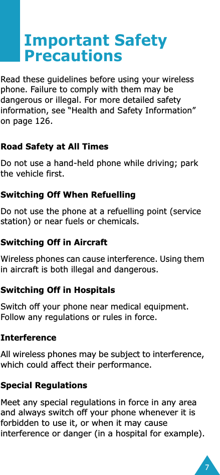  7 Important Safety Precautions Read these guidelines before using your wireless phone. Failure to comply with them may be dangerous or illegal. For more detailed safety information, see “Health and Safety Information” on page 126. Road Safety at All Times Do not use a hand-held phone while driving; park the vehicle first.  Switching Off When Refuelling Do not use the phone at a refuelling point (service station) or near fuels or chemicals. Switching Off in Aircraft Wireless phones can cause interference. Using them in aircraft is both illegal and dangerous. Switching Off in Hospitals Switch off your phone near medical equipment.Follow any regulations or rules in force. Interference All wireless phones may be subject to interference, which could affect their performance. Special Regulations Meet any special regulations in force in any area and always switch off your phone whenever it is forbidden to use it, or when it may cause interference or danger (in a hospital for example).