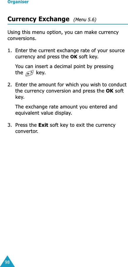Organiser98Currency Exchange  (Menu 5.6) Using this menu option, you can make currency conversions.1. Enter the current exchange rate of your source currency and press the OK soft key.You can insert a decimal point by pressing the  key.2. Enter the amount for which you wish to conduct the currency conversion and press the OK soft key.The exchange rate amount you entered and equivalent value display.3. Press the Exit soft key to exit the currency convertor.