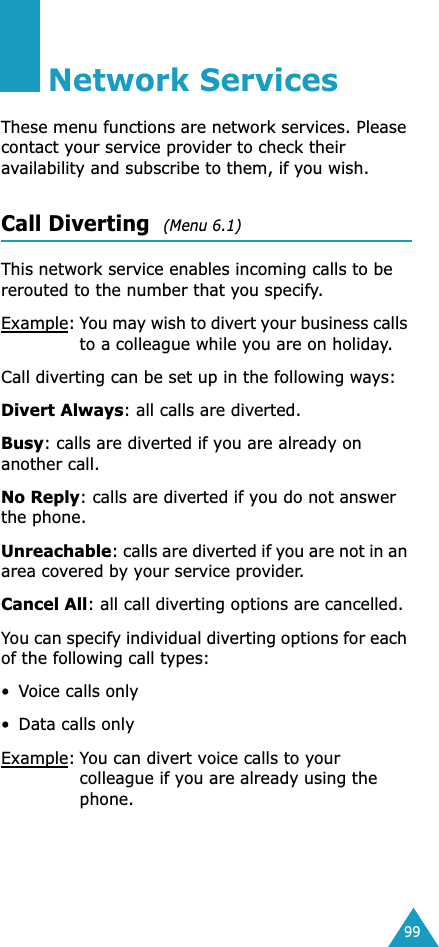 99Network ServicesThese menu functions are network services. Please contact your service provider to check their availability and subscribe to them, if you wish.Call Diverting  (Menu 6.1) This network service enables incoming calls to be rerouted to the number that you specify.Example:You may wish to divert your business calls to a colleague while you are on holiday.Call diverting can be set up in the following ways:Divert Always: all calls are diverted.Busy: calls are diverted if you are already on another call.No Reply: calls are diverted if you do not answer the phone.Unreachable: calls are diverted if you are not in an area covered by your service provider.Cancel All: all call diverting options are cancelled.You can specify individual diverting options for each of the following call types:•Voice calls only• Data calls onlyExample:You can divert voice calls to your colleague if you are already using the phone.