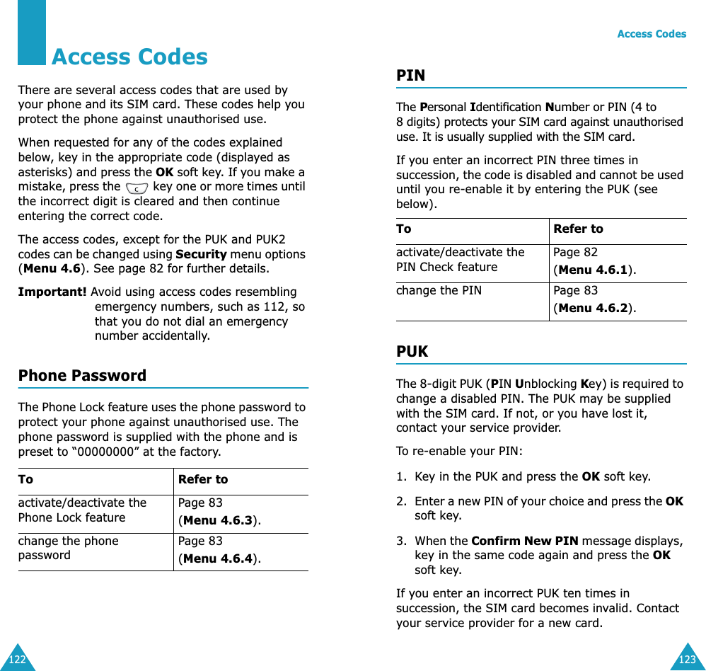 122Access CodesThere are several access codes that are used by your phone and its SIM card. These codes help you protect the phone against unauthorised use.When requested for any of the codes explained below, key in the appropriate code (displayed as asterisks) and press the OK soft key. If you make a mistake, press the   key one or more times until the incorrect digit is cleared and then continue entering the correct code.The access codes, except for the PUK and PUK2 codes can be changed using Security menu options (Menu 4.6). See page 82 for further details.Important! Avoid using access codes resembling emergency numbers, such as 112, so that you do not dial an emergency number accidentally.Phone PasswordThe Phone Lock feature uses the phone password to protect your phone against unauthorised use. The phone password is supplied with the phone and is preset to “00000000” at the factory.To Refer toactivate/deactivate the Phone Lock featurePage 83(Menu 4.6.3).change the phone passwordPage 83(Menu 4.6.4).Access Codes123PINThe Personal Identification Number or PIN (4 to 8 digits) protects your SIM card against unauthorised use. It is usually supplied with the SIM card.If you enter an incorrect PIN three times in succession, the code is disabled and cannot be used until you re-enable it by entering the PUK (see below).PUKThe 8-digit PUK (PIN Unblocking Key) is required to change a disabled PIN. The PUK may be supplied with the SIM card. If not, or you have lost it, contact your service provider.To re-enable your PIN:1. Key in the PUK and press the OK soft key.2. Enter a new PIN of your choice and press the OK soft key.3. When the Confirm New PIN message displays, key in the same code again and press the OK soft key.If you enter an incorrect PUK ten times in succession, the SIM card becomes invalid. Contact your service provider for a new card.To Refer toactivate/deactivate the PIN Check featurePage 82 (Menu 4.6.1).change the PIN Page 83(Menu 4.6.2).