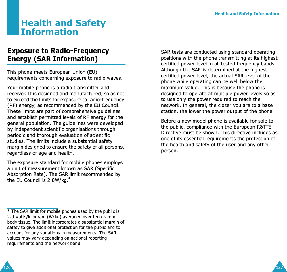 126Health and Safety InformationExposure to Radio-FrequencyEnergy (SAR Information)This phone meets European Union (EU) requirements concerning exposure to radio waves.Your mobile phone is a radio transmitter and receiver. It is designed and manufactured, so as not to exceed the limits for exposure to radio-frequency (RF) energy, as recommended by the EU Council. These limits are part of comprehensive guidelines and establish permitted levels of RF energy for the general population. The guidelines were developed by independent scientific organisations through periodic and thorough evaluation of scientific studies. The limits include a substantial safety margin designed to ensure the safety of all persons, regardless of age and health.The exposure standard for mobile phones employs a unit of measurement known as SAR (Specific Absorption Rate). The SAR limit recommended by the EU Council is 2.0W/kg.** The SAR limit for mobile phones used by the public is 2.0 watts/kilogram (W/kg) averaged over ten gram of body tissue. The limit incorporates a substantial margin of safety to give additional protection for the public and to account for any variations in measurements. The SAR values may vary depending on national reporting requirements and the network band.Health and Safety Information127SAR tests are conducted using standard operating positions with the phone transmitting at its highest certified power level in all tested frequency bands. Although the SAR is determined at the highest certified power level, the actual SAR level of the phone while operating can be well below the maximum value. This is because the phone is designed to operate at multiple power levels so as to use only the power required to reach the network. In general, the closer you are to a base station, the lower the power output of the phone. Before a new model phone is available for sale to the public, compliance with the European R&amp;TTE Directive must be shown. This directive includes as one of its essential requirements the protection of the health and safety of the user and any other person.