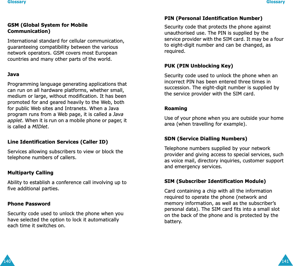 Glossary140GSM (Global System for Mobile Communication)International standard for cellular communication, guaranteeing compatibility between the various network operators. GSM covers most European countries and many other parts of the world.JavaProgramming language generating applications that can run on all hardware platforms, whether small, medium or large, without modification. It has been promoted for and geared heavily to the Web, both for public Web sites and Intranets. When a Java program runs from a Web page, it is called a Java applet. When it is run on a mobile phone or pager, it is called a MIDlet. Line Identification Services (Caller ID)Services allowing subscribers to view or block the telephone numbers of callers.Multiparty CallingAbility to establish a conference call involving up to five additional parties.Phone PasswordSecurity code used to unlock the phone when you have selected the option to lock it automatically each time it switches on.Glossary141PIN (Personal Identification Number)Security code that protects the phone against unauthorised use. The PIN is supplied by the service provider with the SIM card. It may be a four to eight-digit number and can be changed, as required.PUK (PIN Unblocking Key)Security code used to unlock the phone when an incorrect PIN has been entered three times in succession. The eight-digit number is supplied by the service provider with the SIM card.RoamingUse of your phone when you are outside your home area (when travelling for example).SDN (Service Dialling Numbers)Telephone numbers supplied by your network provider and giving access to special services, such as voice mail, directory inquiries, customer support and emergency services.SIM (Subscriber Identification Module)Card containing a chip with all the information required to operate the phone (network and memory information, as well as the subscriber’s personal data). The SIM card fits into a small slot on the back of the phone and is protected by the battery.