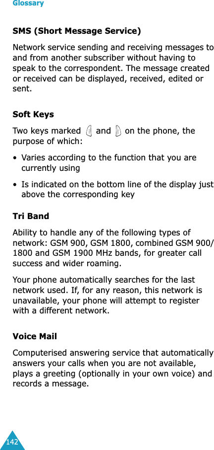 Glossary142SMS (Short Message Service)Network service sending and receiving messages to and from another subscriber without having to speak to the correspondent. The message created or received can be displayed, received, edited or sent.Soft KeysTwo keys marked  and  on the phone, the purpose of which:•Varies according to the function that you are currently using•Is indicated on the bottom line of the display just above the corresponding keyTri BandAbility to handle any of the following types of network: GSM 900, GSM 1800, combined GSM 900/ 1800 and GSM 1900 MHz bands, for greater call success and wider roaming.Your phone automatically searches for the last network used. If, for any reason, this network is unavailable, your phone will attempt to register with a different network. Voice MailComputerised answering service that automatically answers your calls when you are not available, plays a greeting (optionally in your own voice) and records a message.