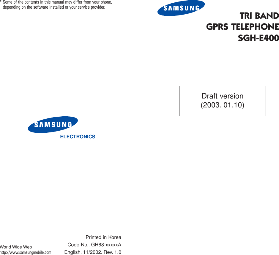 TRI BANDGPRS TELEPHONESGH-E400ELECTRONICS* Some of the contents in this manual may differ from your phone,depending on the software installed or your service provider.Printed in KoreaCode No.: GH68-xxxxxAEnglish. 11/2002. Rev. 1.0World Wide Webhttp://www.samsungmobile.comDraft version(2003. 01.10)