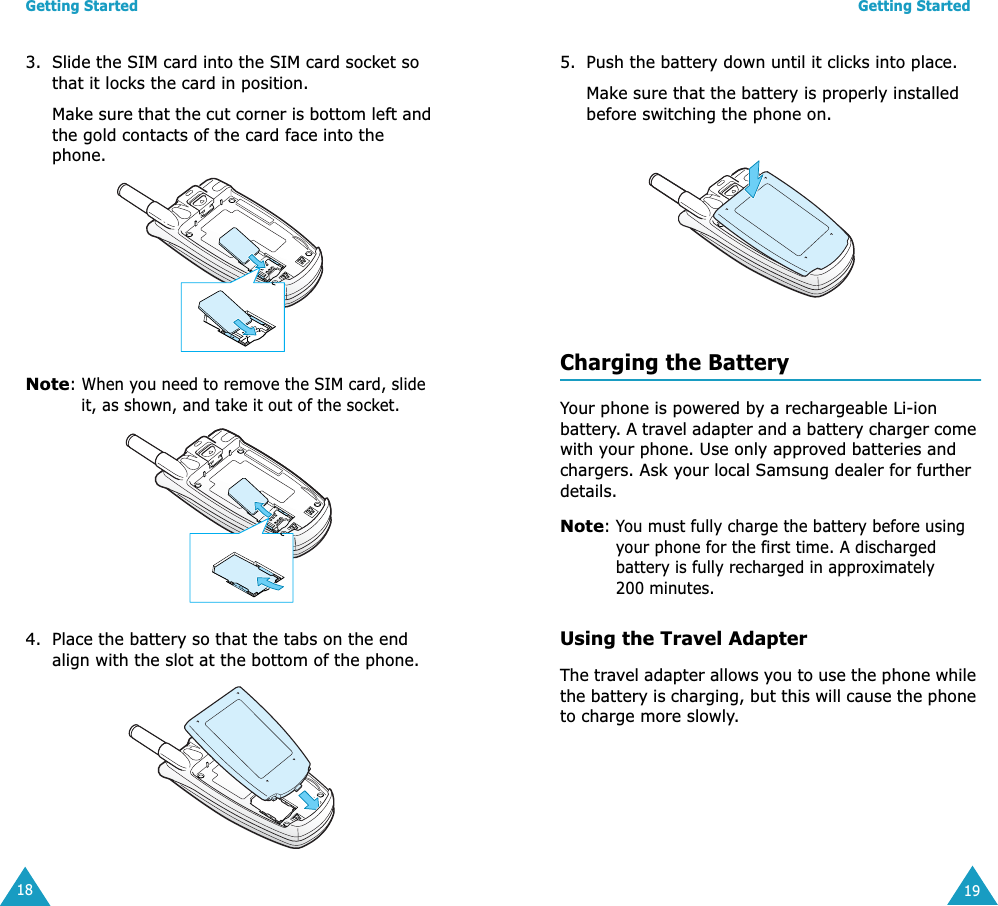 Getting Started183. Slide the SIM card into the SIM card socket so that it locks the card in position. Make sure that the cut corner is bottom left and the gold contacts of the card face into the phone.Note: When you need to remove the SIM card, slide it, as shown, and take it out of the socket.4. Place the battery so that the tabs on the end align with the slot at the bottom of the phone. Getting Started195. Push the battery down until it clicks into place. Make sure that the battery is properly installed before switching the phone on. Charging the BatteryYour phone is powered by a rechargeable Li-ion battery. A travel adapter and a battery charger come with your phone. Use only approved batteries and chargers. Ask your local Samsung dealer for further details.Note: You must fully charge the battery before using your phone for the first time. A discharged battery is fully recharged in approximately 200 minutes.Using the Travel AdapterThe travel adapter allows you to use the phone while the battery is charging, but this will cause the phone to charge more slowly. 
