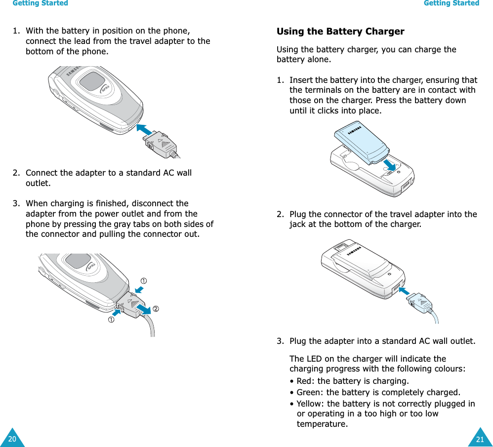Getting Started201. With the battery in position on the phone, connect the lead from the travel adapter to the bottom of the phone. 2. Connect the adapter to a standard AC wall outlet.3. When charging is finished, disconnect the adapter from the power outlet and from the phone by pressing the gray tabs on both sides of the connector and pulling the connector out. Getting Started21Using the Battery ChargerUsing the battery charger, you can charge the battery alone.1. Insert the battery into the charger, ensuring that the terminals on the battery are in contact with those on the charger. Press the battery down until it clicks into place.2. Plug the connector of the travel adapter into the jack at the bottom of the charger.3. Plug the adapter into a standard AC wall outlet.The LED on the charger will indicate the charging progress with the following colours:• Red: the battery is charging.• Green: the battery is completely charged.• Yellow: the battery is not correctly plugged in or operating in a too high or too low temperature.