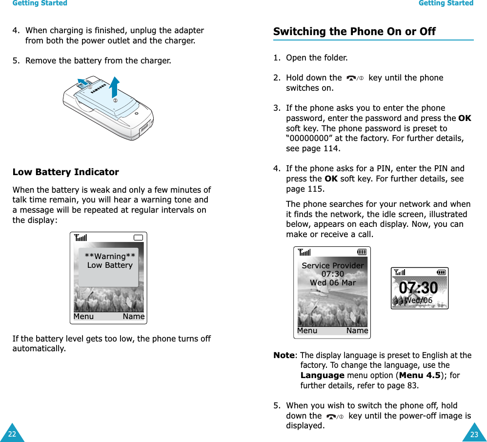 Getting Started224. When charging is finished, unplug the adapter from both the power outlet and the charger. 5. Remove the battery from the charger.Low Battery IndicatorWhen the battery is weak and only a few minutes of talk time remain, you will hear a warning tone and a message will be repeated at regular intervals on the display:If the battery level gets too low, the phone turns off automatically.**Warning**Low BatteryMenu NameGetting Started23Switching the Phone On or Off1. Open the folder.2. Hold down the   key until the phone switches on.3. If the phone asks you to enter the phone password, enter the password and press the OK soft key. The phone password is preset to “00000000” at the factory. For further details, see page 114.4. If the phone asks for a PIN, enter the PIN and press the OK soft key. For further details, see page 115.The phone searches for your network and when it finds the network, the idle screen, illustrated below, appears on each display. Now, you can make or receive a call.Note: The display language is preset to English at the factory. To change the language, use the Language menu option (Menu 4.5); for further details, refer to page 83.5. When you wish to switch the phone off, hold down the   key until the power-off image is displayed.Service Provider07:30Wed 06 MarMenu  Name07:30Wed/06