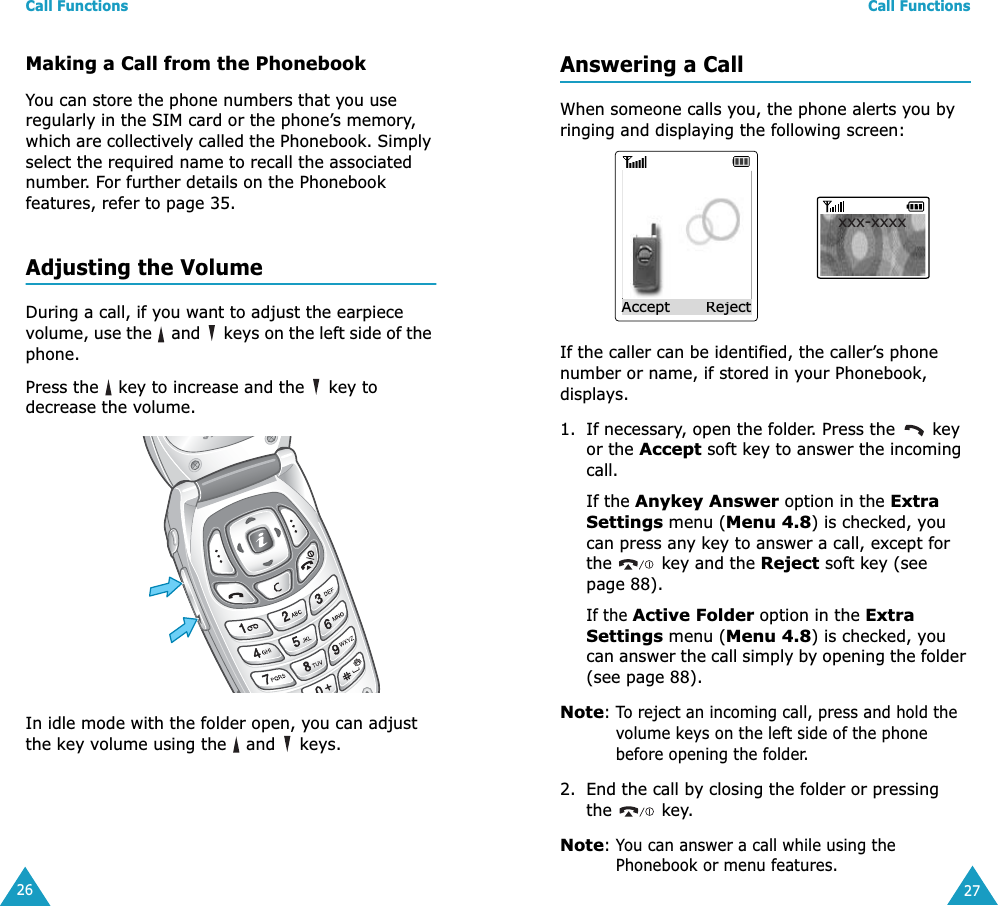 Call Functions26Making a Call from the PhonebookYou can store the phone numbers that you use regularly in the SIM card or the phone’s memory, which are collectively called the Phonebook. Simply select the required name to recall the associated number. For further details on the Phonebook features, refer to page 35.Adjusting the VolumeDuring a call, if you want to adjust the earpiece volume, use the   and   keys on the left side of the phone. Press the   key to increase and the   key to decrease the volume.In idle mode with the folder open, you can adjust the key volume using the   and   keys.Call Functions27Answering a CallWhen someone calls you, the phone alerts you by ringing and displaying the following screen:If the caller can be identified, the caller’s phone number or name, if stored in your Phonebook, displays.1. If necessary, open the folder. Press the   key or the Accept soft key to answer the incoming call.If the Anykey Answer option in the Extra Settings menu (Menu 4.8) is checked, you can press any key to answer a call, except for the   key and the Reject soft key (see page 88).If the Active Folder option in the Extra Settings menu (Menu 4.8) is checked, you can answer the call simply by opening the folder (see page 88).Note: To reject an incoming call, press and hold the volume keys on the left side of the phone before opening the folder. 2. End the call by closing the folder or pressing the  key.Note: You can answer a call while using the Phonebook or menu features.xxx-xxxxAccept       Reject