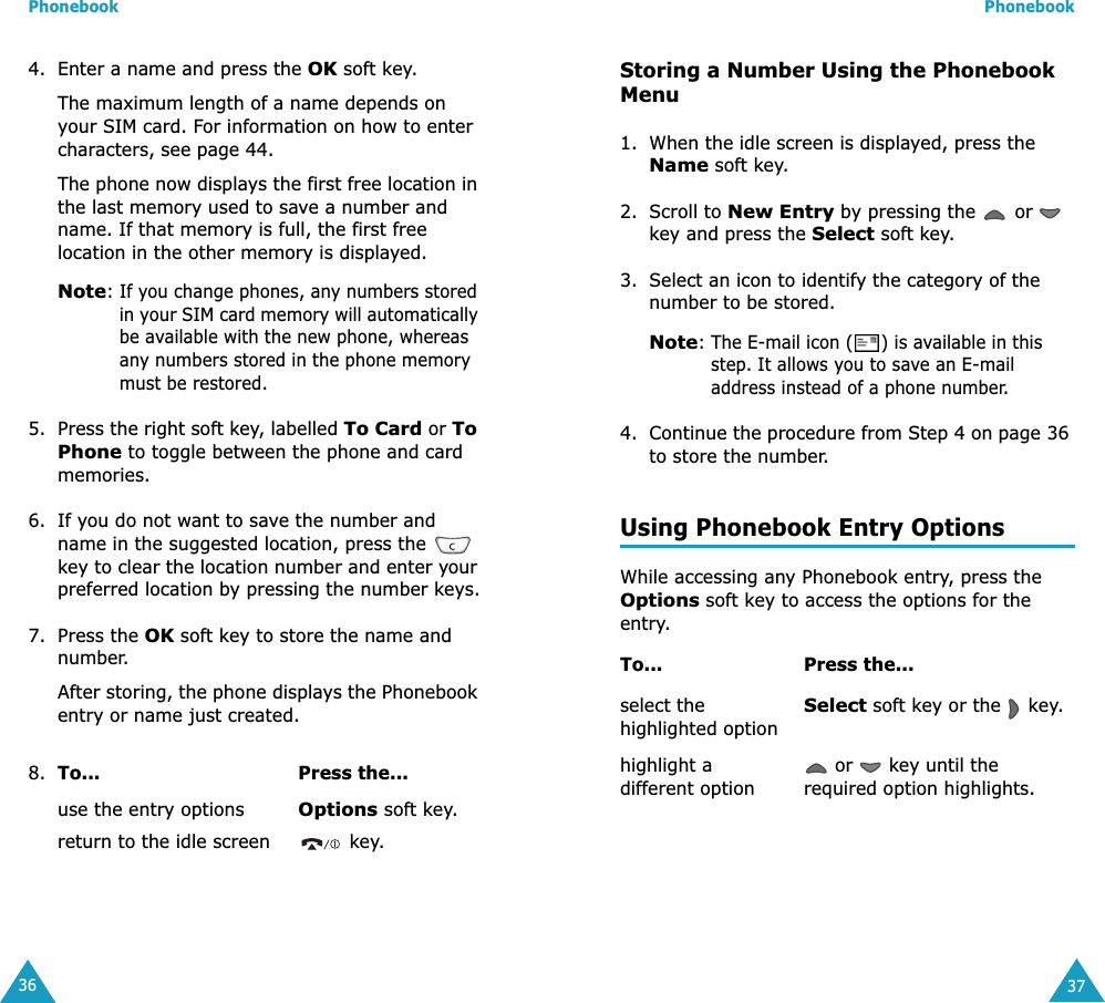 Phonebook364. Enter a name and press the OK soft key. The maximum length of a name depends on your SIM card. For information on how to enter characters, see page 44.The phone now displays the first free location in the last memory used to save a number and name. If that memory is full, the first free location in the other memory is displayed.Note: If you change phones, any numbers stored in your SIM card memory will automatically be available with the new phone, whereas any numbers stored in the phone memory must be restored.5. Press the right soft key, labelled To Card or To Phone to toggle between the phone and card memories.6. If you do not want to save the number and name in the suggested location, press the   key to clear the location number and enter your preferred location by pressing the number keys.7. Press the OK soft key to store the name and number.After storing, the phone displays the Phonebook entry or name just created.8. To... Press the...use the entry optionsOptions soft key.return to the idle screen  key.Phonebook37Storing a Number Using the Phonebook Menu1. When the idle screen is displayed, press the Name soft key. 2. Scroll to New Entry by pressing the   or   key and press the Select soft key.3. Select an icon to identify the category of the number to be stored.Note: The E-mail icon ( ) is available in this step. It allows you to save an E-mail address instead of a phone number.4. Continue the procedure from Step 4 on page 36 to store the number.Using Phonebook Entry OptionsWhile accessing any Phonebook entry, press the Options soft key to access the options for the entry.To... Press the...select the highlighted optionSelect soft key or the   key.highlight a different option or   key until the required option highlights.