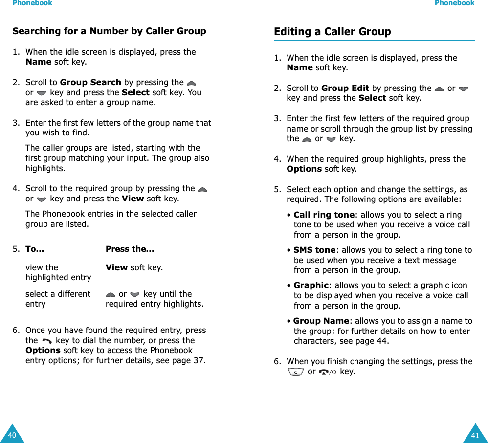 Phonebook40Searching for a Number by Caller Group1. When the idle screen is displayed, press the Name soft key. 2. Scroll to Group Search by pressing the   or   key and press the Select soft key. You are asked to enter a group name.3. Enter the first few letters of the group name that you wish to find.The caller groups are listed, starting with the first group matching your input. The group also highlights. 4. Scroll to the required group by pressing the   or   key and press the View soft key.The Phonebook entries in the selected caller group are listed.6. Once you have found the required entry, press the   key to dial the number, or press the Options soft key to access the Phonebook entry options; for further details, see page 37.5. To... Press the...view the highlighted entryView soft key.select a different entry or   key until the required entry highlights.Phonebook41Editing a Caller Group1. When the idle screen is displayed, press the Name soft key.2. Scroll to Group Edit by pressing the   or   key and press the Select soft key.3. Enter the first few letters of the required group name or scroll through the group list by pressing the   or   key.4. When the required group highlights, press the Options soft key.5. Select each option and change the settings, as required. The following options are available:• Call ring tone: allows you to select a ring tone to be used when you receive a voice call from a person in the group.• SMS tone: allows you to select a ring tone to be used when you receive a text message from a person in the group.• Graphic: allows you to select a graphic icon to be displayed when you receive a voice call from a person in the group.• Group Name: allows you to assign a name to the group; for further details on how to enter characters, see page 44.6. When you finish changing the settings, press the  or   key.