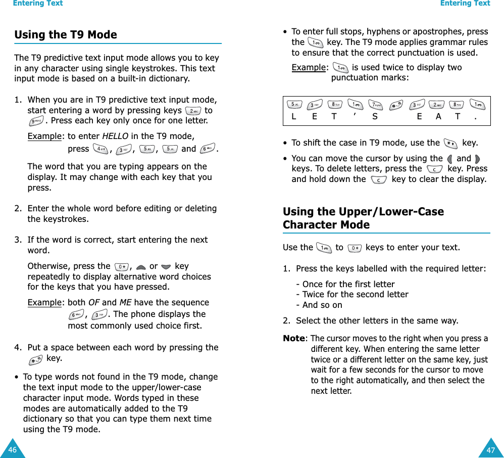 Entering Text46Using the T9 ModeThe T9 predictive text input mode allows you to key in any character using single keystrokes. This text input mode is based on a built-in dictionary.1. When you are in T9 predictive text input mode, start entering a word by pressing keys   to . Press each key only once for one letter. Example: to enter HELLO in the T9 mode, press , , ,  and .The word that you are typing appears on the display. It may change with each key that you press.2. Enter the whole word before editing or deleting the keystrokes.3. If the word is correct, start entering the next word. Otherwise, press the  ,   or   key repeatedly to display alternative word choices for the keys that you have pressed. Example: both OF and ME have the sequence ,  . The phone displays the most commonly used choice first.4. Put a space between each word by pressing the  key.•To type words not found in the T9 mode, change the text input mode to the upper/lower-case character input mode. Words typed in these modes are automatically added to the T9 dictionary so that you can type them next time using the T9 mode.Entering Text47•To enter full stops, hyphens or apostrophes, press the   key. The T9 mode applies grammar rules to ensure that the correct punctuation is used. Example:   is used twice to display two punctuation marks: •To shift the case in T9 mode, use the   key. •You can move the cursor by using the   and   keys. To delete letters, press the   key. Press and hold down the   key to clear the display.Using the Upper/Lower-CaseCharacter ModeUse the   to   keys to enter your text. 1. Press the keys labelled with the required letter:- Once for the first letter- Twice for the second letter- And so on2. Select the other letters in the same way.Note: The cursor moves to the right when you press a different key. When entering the same letter twice or a different letter on the same key, just wait for a few seconds for the cursor to move to the right automatically, and then select the next letter.            L    E     T      ’      S              E     A     T     .