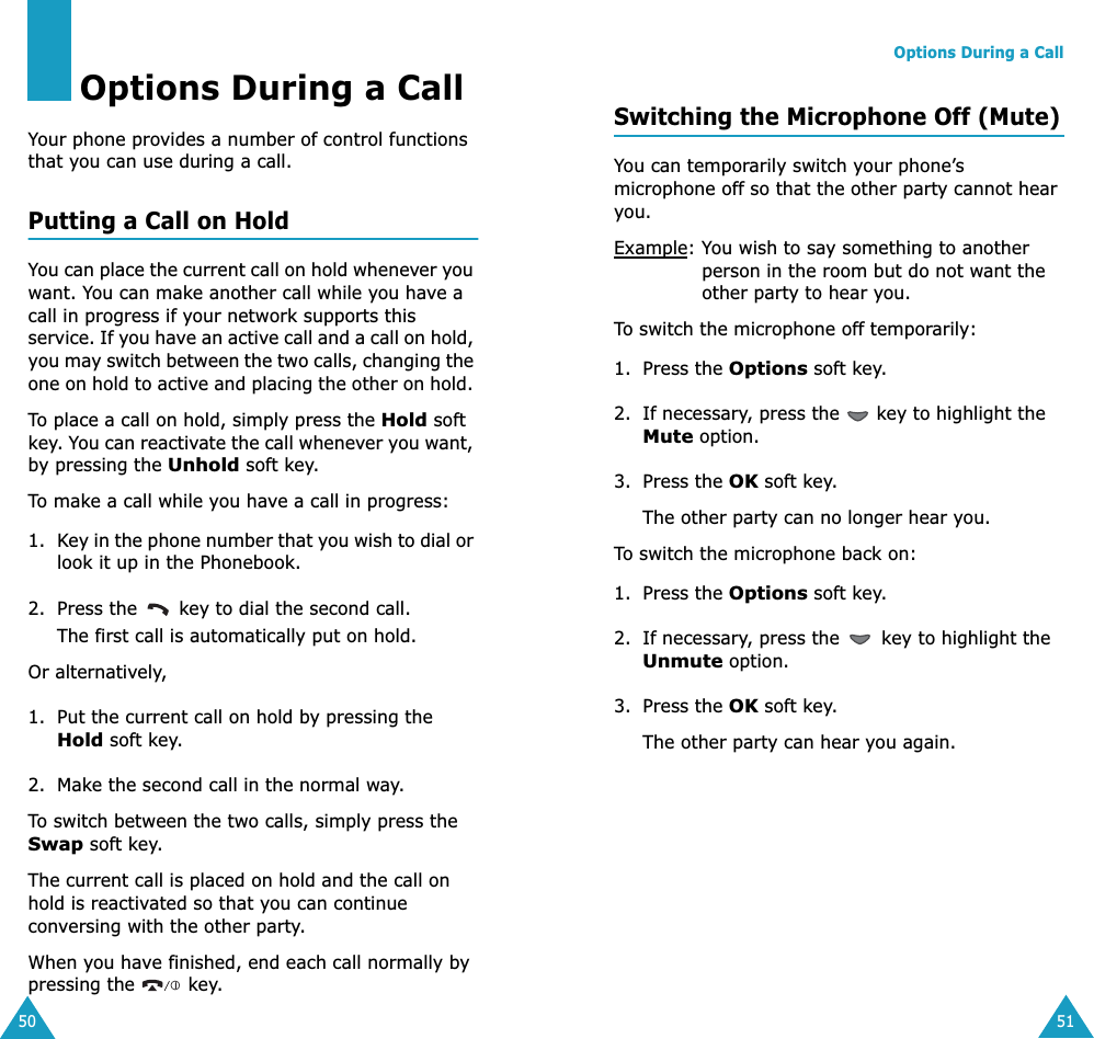 50Options During a CallYour phone provides a number of control functions that you can use during a call. Putting a Call on HoldYou can place the current call on hold whenever you want. You can make another call while you have a call in progress if your network supports this service. If you have an active call and a call on hold, you may switch between the two calls, changing the one on hold to active and placing the other on hold. To place a call on hold, simply press the Hold soft key. You can reactivate the call whenever you want, by pressing the Unhold soft key.To make a call while you have a call in progress:1. Key in the phone number that you wish to dial or look it up in the Phonebook.2. Press the   key to dial the second call. The first call is automatically put on hold.Or alternatively, 1. Put the current call on hold by pressing the Hold soft key.2. Make the second call in the normal way.To switch between the two calls, simply press the Swap soft key.The current call is placed on hold and the call on hold is reactivated so that you can continue conversing with the other party.When you have finished, end each call normally by pressing the   key.Options During a Call51Switching the Microphone Off (Mute)You can temporarily switch your phone’s microphone off so that the other party cannot hear you.Example: You wish to say something to another person in the room but do not want the other party to hear you.To switch the microphone off temporarily:1. Press the Options soft key.2. If necessary, press the   key to highlight the Mute option.3. Press the OK soft key. The other party can no longer hear you.To switch the microphone back on:1. Press the Options soft key.2. If necessary, press the   key to highlight the Unmute option.3. Press the OK soft key. The other party can hear you again.