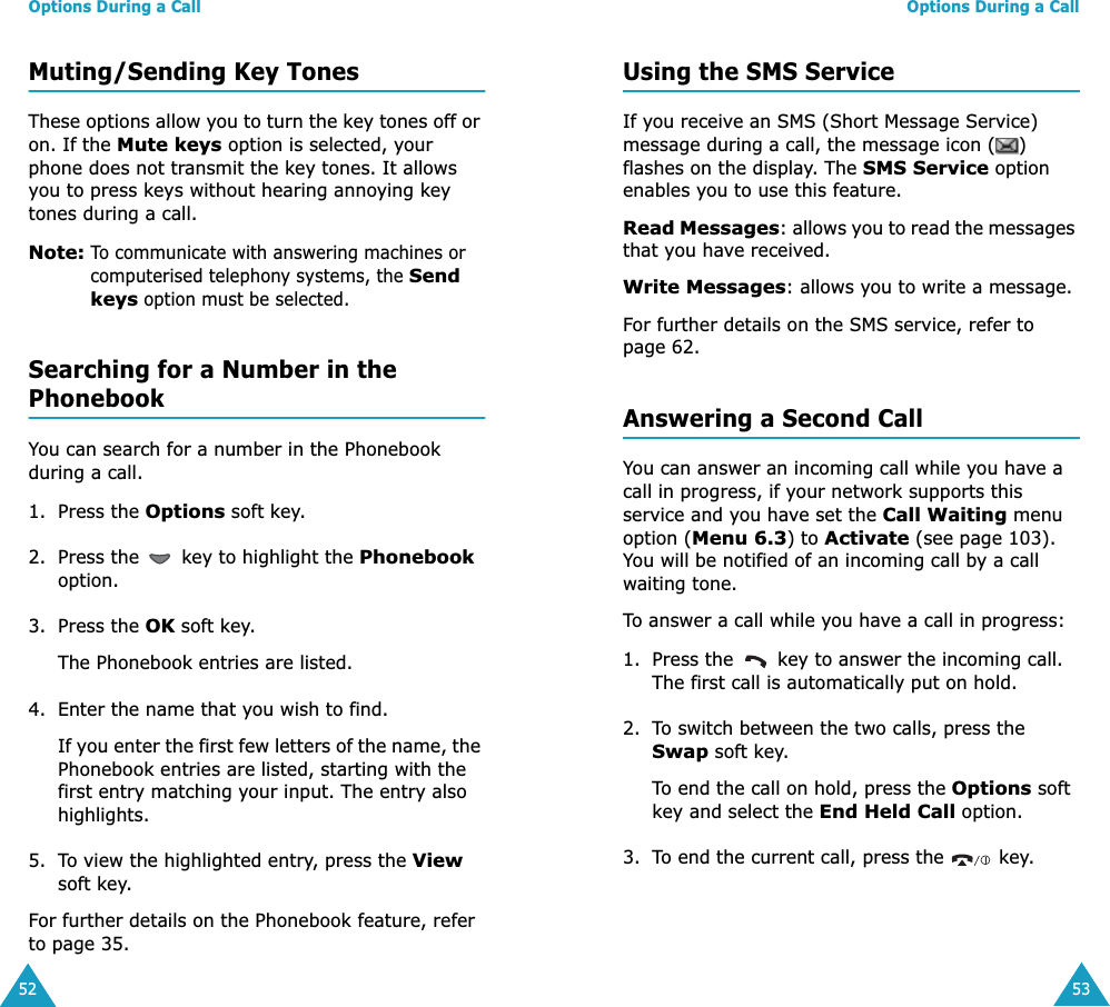 Options During a Call52Muting/Sending Key TonesThese options allow you to turn the key tones off or on. If the Mute keys option is selected, your phone does not transmit the key tones. It allows you to press keys without hearing annoying key tones during a call.Note: To communicate with answering machines or computerised telephony systems, the Send keys option must be selected.Searching for a Number in the PhonebookYou can search for a number in the Phonebook during a call.1. Press the Options soft key.2. Press the   key to highlight the Phonebook option.3. Press the OK soft key.The Phonebook entries are listed.4. Enter the name that you wish to find.If you enter the first few letters of the name, the Phonebook entries are listed, starting with the first entry matching your input. The entry also highlights.5. To view the highlighted entry, press the View soft key.For further details on the Phonebook feature, refer to page 35.Options During a Call53Using the SMS ServiceIf you receive an SMS (Short Message Service) message during a call, the message icon ( ) flashes on the display. The SMS Service option enables you to use this feature.Read Messages: allows you to read the messages that you have received.Write Messages: allows you to write a message.For further details on the SMS service, refer to page 62.Answering a Second CallYou can answer an incoming call while you have a call in progress, if your network supports this service and you have set the Call Waiting menu option (Menu 6.3) to Activate (see page 103). You will be notified of an incoming call by a call waiting tone.To answer a call while you have a call in progress:1. Press the   key to answer the incoming call. The first call is automatically put on hold.2. To switch between the two calls, press the Swap soft key.To end the call on hold, press the Options soft key and select the End Held Call option.3. To end the current call, press the   key.