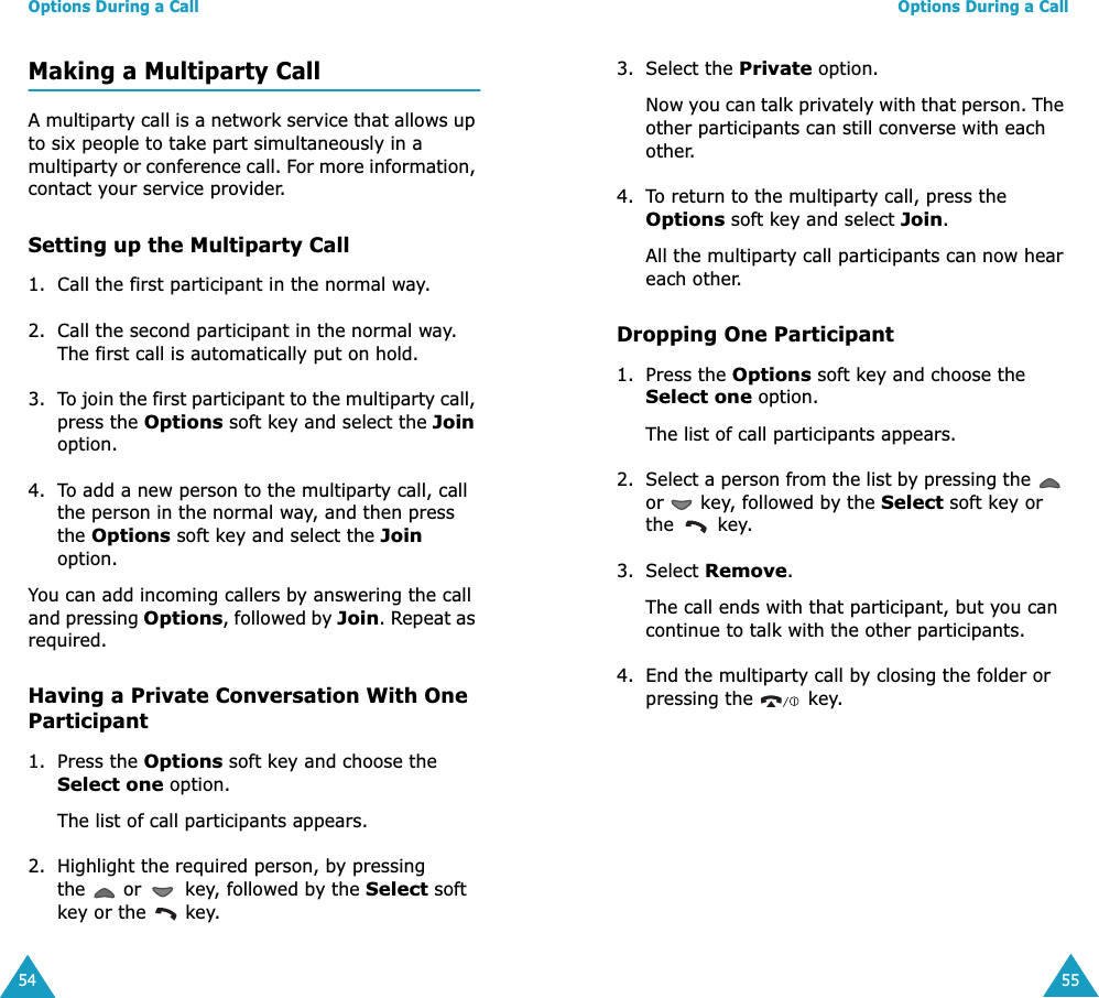 Options During a Call54Making a Multiparty CallA multiparty call is a network service that allows up to six people to take part simultaneously in a multiparty or conference call. For more information, contact your service provider.Setting up the Multiparty Call1. Call the first participant in the normal way.2. Call the second participant in the normal way. The first call is automatically put on hold.3. To join the first participant to the multiparty call, press the Options soft key and select the Join option.4. To add a new person to the multiparty call, call the person in the normal way, and then press the Options soft key and select the Join option.You can add incoming callers by answering the call and pressing Options, followed by Join. Repeat as required.Having a Private Conversation With One Participant1. Press the Options soft key and choose the Select one option. The list of call participants appears.2. Highlight the required person, by pressing the   or   key, followed by the Select soft key or the   key.Options During a Call553. Select the Private option.Now you can talk privately with that person. The other participants can still converse with each other.4. To return to the multiparty call, press the Options soft key and select Join.All the multiparty call participants can now hear each other.Dropping One Participant1. Press the Options soft key and choose the Select one option. The list of call participants appears.2. Select a person from the list by pressing the   or   key, followed by the Select soft key or the  key.3. Select Remove. The call ends with that participant, but you can continue to talk with the other participants.4. End the multiparty call by closing the folder or pressing the   key.