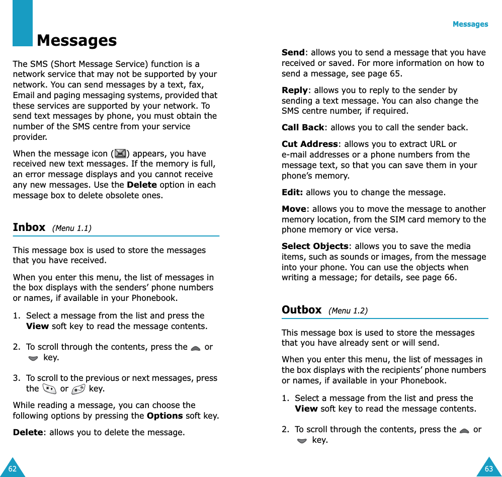62MessagesThe SMS (Short Message Service) function is a network service that may not be supported by your network. You can send messages by a text, fax, Email and paging messaging systems, provided that these services are supported by your network. To send text messages by phone, you must obtain the number of the SMS centre from your service provider.When the message icon ( ) appears, you have received new text messages. If the memory is full, an error message displays and you cannot receive any new messages. Use the Delete option in each message box to delete obsolete ones.Inbox  (Menu 1.1) This message box is used to store the messages that you have received.When you enter this menu, the list of messages in the box displays with the senders’ phone numbers or names, if available in your Phonebook.1. Select a message from the list and press the View soft key to read the message contents.2. To scroll through the contents, press the   or  key.3. To scroll to the previous or next messages, press the   or   key.While reading a message, you can choose the following options by pressing the Options soft key.Delete: allows you to delete the message.Messages63Send: allows you to send a message that you have received or saved. For more information on how to send a message, see page 65.Reply: allows you to reply to the sender by sending a text message. You can also change the SMS centre number, if required.Call Back: allows you to call the sender back.Cut Address: allows you to extract URL or e-mail addresses or a phone numbers from the message text, so that you can save them in your phone’s memory.Edit: allows you to change the message.Move: allows you to move the message to another memory location, from the SIM card memory to the phone memory or vice versa.Select Objects: allows you to save the media items, such as sounds or images, from the message into your phone. You can use the objects when writing a message; for details, see page 66. Outbox  (Menu 1.2) This message box is used to store the messages that you have already sent or will send.When you enter this menu, the list of messages in the box displays with the recipients’ phone numbers or names, if available in your Phonebook.1. Select a message from the list and press the View soft key to read the message contents.2. To scroll through the contents, press the   or  key.