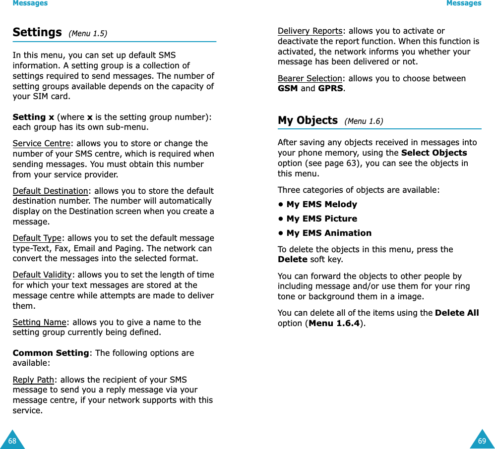 Messages68Settings  (Menu 1.5) In this menu, you can set up default SMS information. A setting group is a collection of settings required to send messages. The number of setting groups available depends on the capacity of your SIM card. Setting x (where x is the setting group number): each group has its own sub-menu.Service Centre: allows you to store or change the number of your SMS centre, which is required when sending messages. You must obtain this number from your service provider.Default Destination: allows you to store the default destination number. The number will automatically display on the Destination screen when you create a message.Default Type: allows you to set the default message type-Text, Fax, Email and Paging. The network can convert the messages into the selected format.Default Validity: allows you to set the length of time for which your text messages are stored at the message centre while attempts are made to deliver them.Setting Name: allows you to give a name to the setting group currently being defined.Common Setting: The following options are available:Reply Path: allows the recipient of your SMS message to send you a reply message via your message centre, if your network supports with this service.Messages69Delivery Reports: allows you to activate or deactivate the report function. When this function is activated, the network informs you whether your message has been delivered or not.Bearer Selection: allows you to choose between GSM and GPRS.My Objects  (Menu 1.6) After saving any objects received in messages into your phone memory, using the Select Objects option (see page 63), you can see the objects in this menu.Three categories of objects are available: • My EMS Melody• My EMS Picture• My EMS AnimationTo delete the objects in this menu, press the Delete soft key. You can forward the objects to other people by including message and/or use them for your ring tone or background them in a image.You can delete all of the items using the Delete All option (Menu 1.6.4).