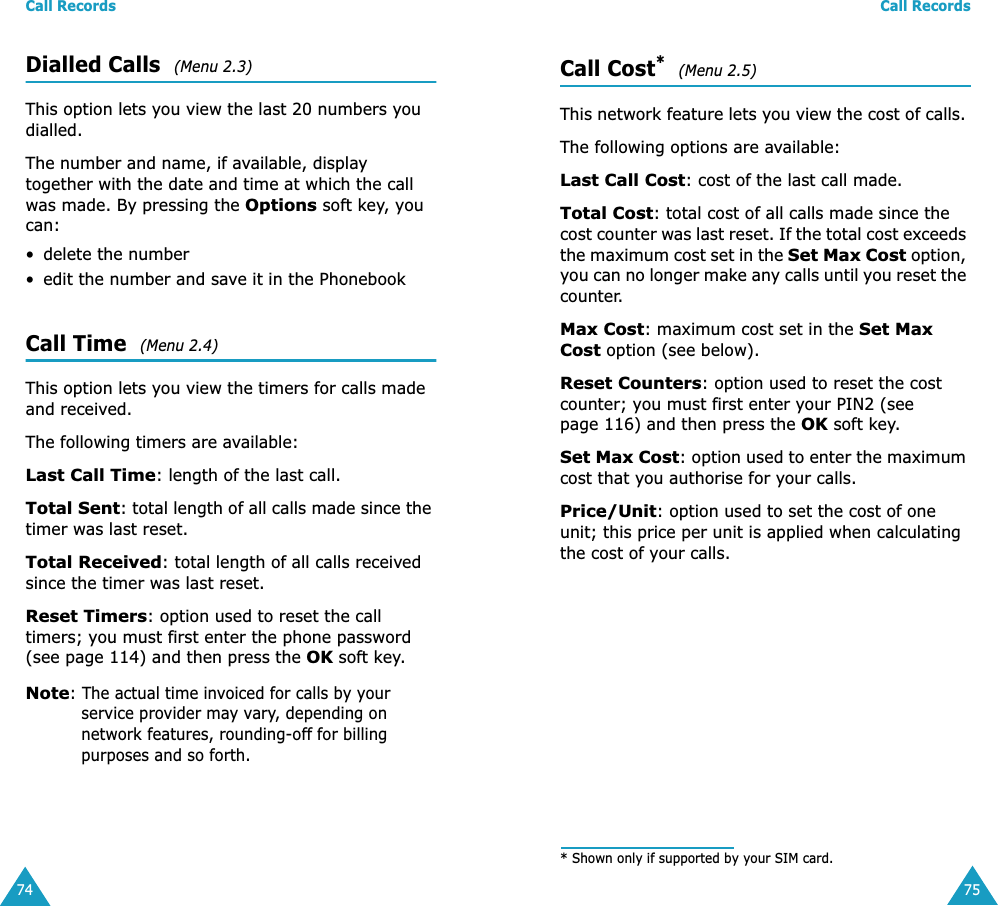 Call Records74Dialled Calls  (Menu 2.3) This option lets you view the last 20 numbers you dialled. The number and name, if available, display together with the date and time at which the call was made. By pressing the Options soft key, you can:• delete the number • edit the number and save it in the PhonebookCall Time  (Menu 2.4) This option lets you view the timers for calls made and received. The following timers are available:Last Call Time: length of the last call.Total Sent: total length of all calls made since the timer was last reset.Total Received: total length of all calls received since the timer was last reset.Reset Timers: option used to reset the call timers; you must first enter the phone password (see page 114) and then press the OK soft key.Note: The actual time invoiced for calls by your service provider may vary, depending on network features, rounding-off for billing purposes and so forth.Call Records75Call Cost*  (Menu 2.5) This network feature lets you view the cost of calls. The following options are available:Last Call Cost: cost of the last call made.Total Cost: total cost of all calls made since the cost counter was last reset. If the total cost exceeds the maximum cost set in the Set Max Cost option, you can no longer make any calls until you reset the counter.Max Cost: maximum cost set in the Set Max Cost option (see below).Reset Counters: option used to reset the cost counter; you must first enter your PIN2 (see page 116) and then press the OK soft key.Set Max Cost: option used to enter the maximum cost that you authorise for your calls.Price/Unit: option used to set the cost of one unit; this price per unit is applied when calculating the cost of your calls. * Shown only if supported by your SIM card.