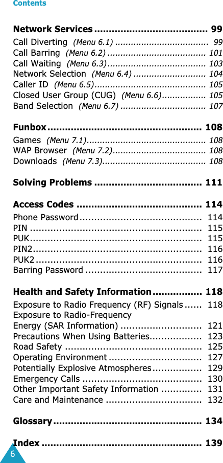  Contents 6 Network Services ....................................... 99 Call Diverting   (Menu 6.1) ....................................  99 Call Barring   (Menu 6.2) ...................................... 101 Call Waiting   (Menu 6.3) ...................................... 103 Network Selection   (Menu 6.4) ............................ 104 Caller ID   (Menu 6.5)........................................... 105 Closed User Group (CUG)   (Menu 6.6)................. 105 Band Selection   (Menu 6.7) ................................. 107 Funbox ..................................................... 108 Games   (Menu 7.1).............................................. 108 WAP Browser   (Menu 7.2).................................... 108 Downloads   (Menu 7.3)........................................ 108 Solving Problems ..................................... 111Access Codes ........................................... 114 Phone Password..........................................  114PIN ...........................................................  115PUK...........................................................  115PIN2..........................................................  116PUK2 .........................................................  116Barring Password ........................................  117 Health and Safety Information ................. 118 Exposure to Radio Frequency (RF) Signals ......  118Exposure to Radio-FrequencyEnergy (SAR Information) ............................  121Precautions When Using Batteries..................  123Road Safety ...............................................  125Operating Environment ................................  127Potentially Explosive Atmospheres.................  129Emergency Calls .........................................  130Other Important Safety Information ..............  131Care and Maintenance .................................  132 Glossary ................................................... 134Index ....................................................... 139