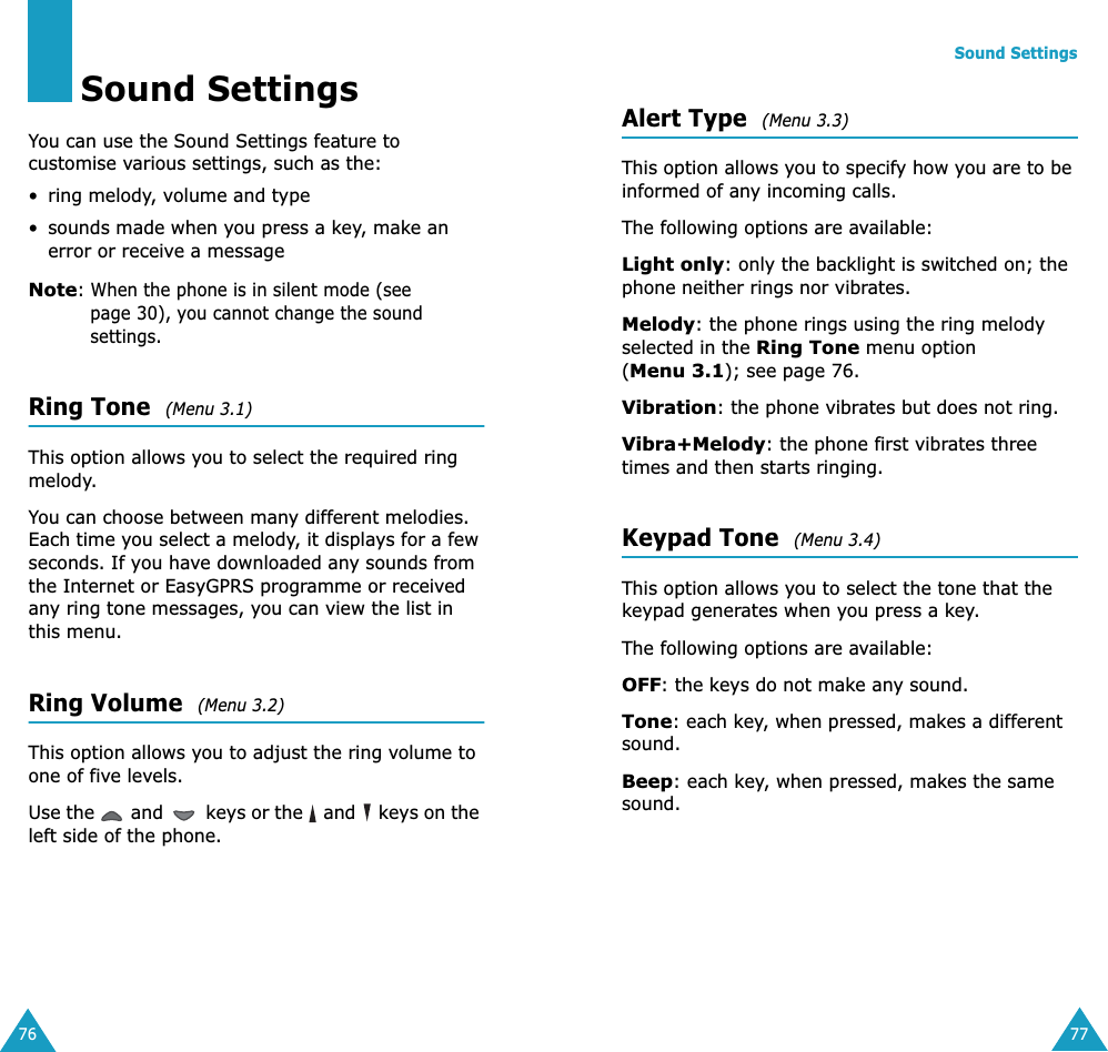 76Sound SettingsYou can use the Sound Settings feature to customise various settings, such as the:• ring melody, volume and type• sounds made when you press a key, make an error or receive a messageNote: When the phone is in silent mode (see page 30), you cannot change the sound settings.Ring Tone  (Menu 3.1) This option allows you to select the required ring melody. You can choose between many different melodies. Each time you select a melody, it displays for a few seconds. If you have downloaded any sounds from the Internet or EasyGPRS programme or received any ring tone messages, you can view the list in this menu. Ring Volume  (Menu 3.2) This option allows you to adjust the ring volume to one of five levels. Use the   and   keys or the   and   keys on the left side of the phone. Sound Settings77Alert Type  (Menu 3.3) This option allows you to specify how you are to be informed of any incoming calls. The following options are available:Light only: only the backlight is switched on; the phone neither rings nor vibrates.Melody: the phone rings using the ring melody selected in the Ring Tone menu option (Menu 3.1); see page 76.Vibration: the phone vibrates but does not ring. Vibra+Melody: the phone first vibrates three times and then starts ringing.Keypad Tone  (Menu 3.4) This option allows you to select the tone that the keypad generates when you press a key. The following options are available:OFF: the keys do not make any sound.Tone: each key, when pressed, makes a different sound.Beep: each key, when pressed, makes the same sound.