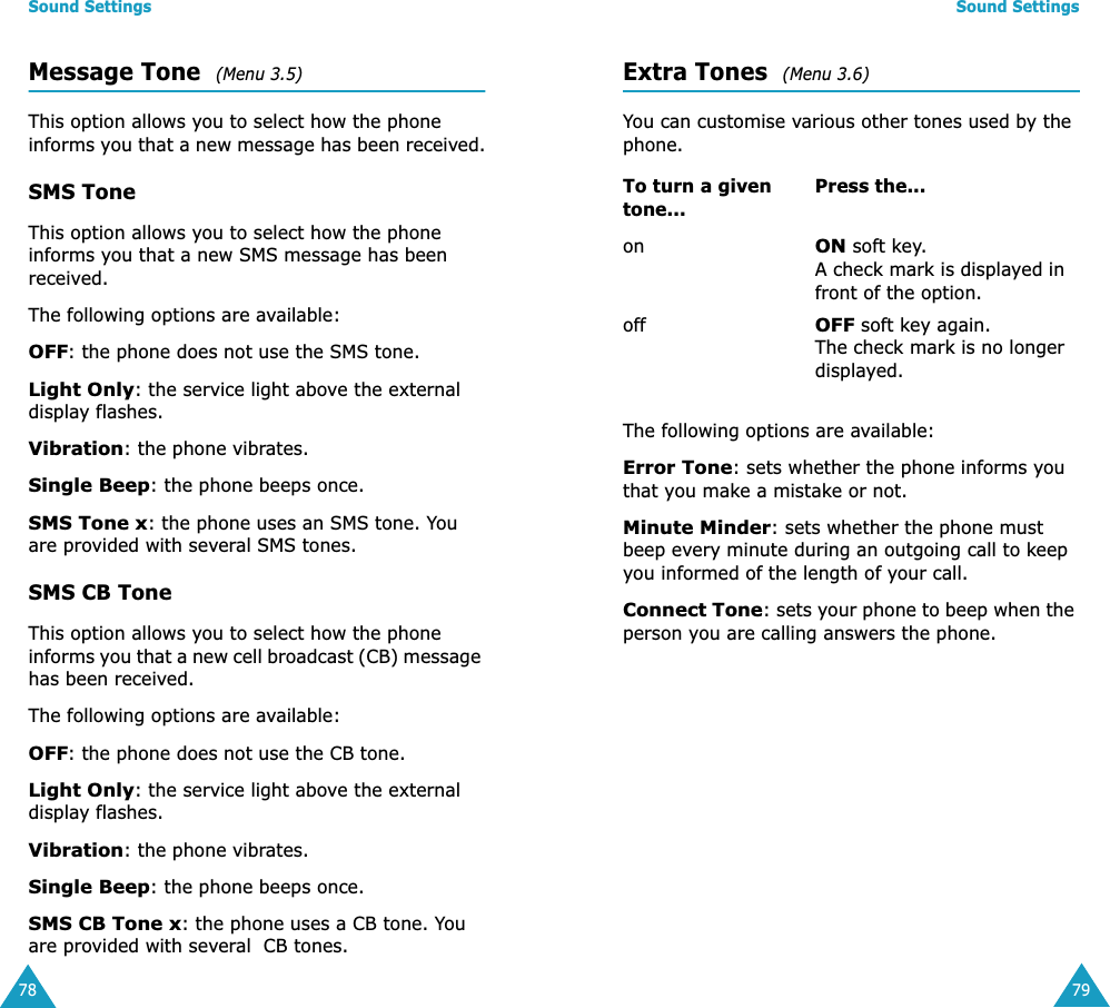 Sound Settings78Message Tone  (Menu 3.5) This option allows you to select how the phone informs you that a new message has been received.SMS ToneThis option allows you to select how the phone informs you that a new SMS message has been received.The following options are available:OFF: the phone does not use the SMS tone.Light Only: the service light above the external display flashes.Vibration: the phone vibrates.Single Beep: the phone beeps once. SMS Tone x: the phone uses an SMS tone. You are provided with several SMS tones.SMS CB ToneThis option allows you to select how the phone informs you that a new cell broadcast (CB) message has been received.The following options are available:OFF: the phone does not use the CB tone.Light Only: the service light above the external display flashes.Vibration: the phone vibrates.Single Beep: the phone beeps once. SMS CB Tone x: the phone uses a CB tone. You are provided with several  CB tones.Sound Settings79Extra Tones  (Menu 3.6) You can customise various other tones used by the phone. The following options are available:Error Tone: sets whether the phone informs you that you make a mistake or not. Minute Minder: sets whether the phone must beep every minute during an outgoing call to keep you informed of the length of your call.Connect Tone: sets your phone to beep when the person you are calling answers the phone.To turn a given tone...Press the...onON soft key.A check mark is displayed in front of the option.offOFF soft key again.The check mark is no longer displayed.