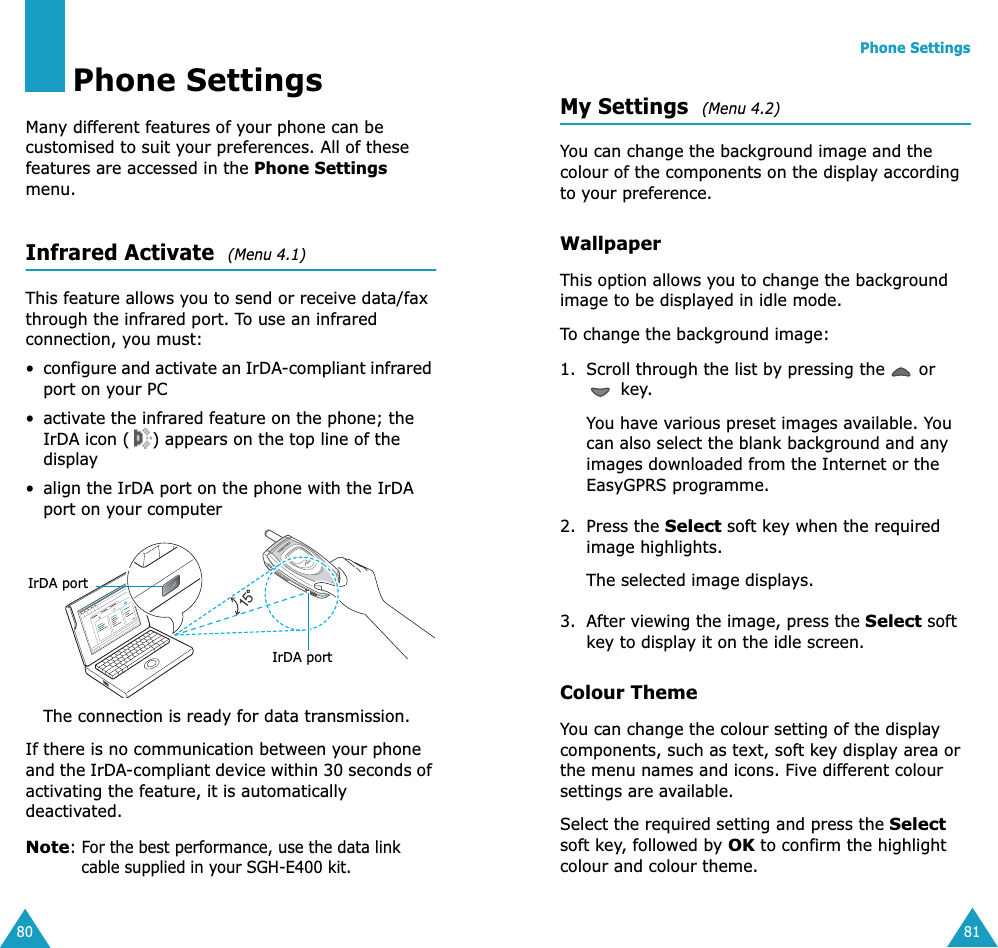 80Phone SettingsMany different features of your phone can be customised to suit your preferences. All of these features are accessed in the Phone Settings menu.Infrared Activate  (Menu 4.1) This feature allows you to send or receive data/fax through the infrared port. To use an infrared connection, you must:•configure and activate an IrDA-compliant infrared port on your PC• activate the infrared feature on the phone; the IrDA icon ( ) appears on the top line of the display• align the IrDA port on the phone with the IrDA port on your computerThe connection is ready for data transmission.If there is no communication between your phone and the IrDA-compliant device within 30 seconds of activating the feature, it is automatically deactivated.Note: For the best performance, use the data link cable supplied in your SGH-E400 kit.15IrDA portIrDA portPhone Settings81My Settings  (Menu 4.2) You can change the background image and the colour of the components on the display according to your preference.WallpaperThis option allows you to change the background image to be displayed in idle mode.To change the background image:1. Scroll through the list by pressing the   or  key.You have various preset images available. You can also select the blank background and any images downloaded from the Internet or the EasyGPRS programme. 2. Press the Select soft key when the required image highlights.The selected image displays.3. After viewing the image, press the Select soft key to display it on the idle screen.Colour ThemeYou can change the colour setting of the display components, such as text, soft key display area or the menu names and icons. Five different colour settings are available.Select the required setting and press the Select soft key, followed by OK to confirm the highlight colour and colour theme.
