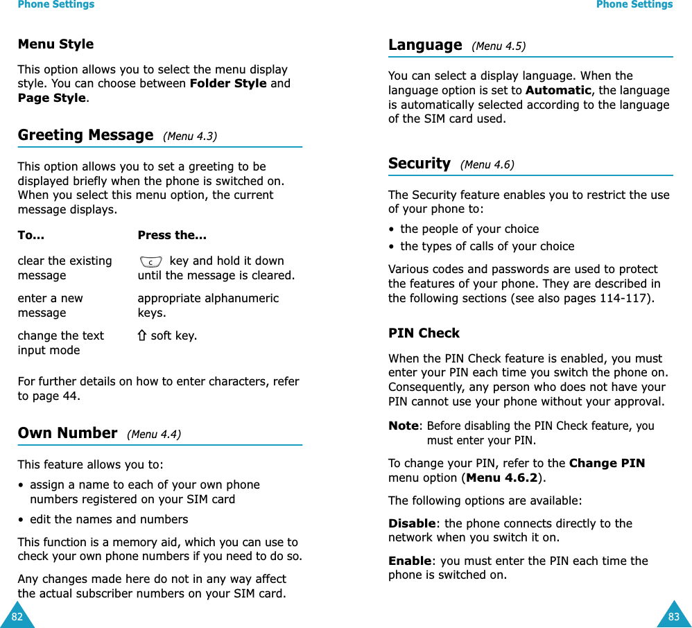 Phone Settings82Menu StyleThis option allows you to select the menu display style. You can choose between Folder Style and Page Style. Greeting Message  (Menu 4.3) This option allows you to set a greeting to be displayed briefly when the phone is switched on. When you select this menu option, the current message displays.For further details on how to enter characters, refer to page 44. Own Number  (Menu 4.4) This feature allows you to:• assign a name to each of your own phone numbers registered on your SIM card• edit the names and numbersThis function is a memory aid, which you can use to check your own phone numbers if you need to do so.Any changes made here do not in any way affect the actual subscriber numbers on your SIM card.To... Press the...clear the existing message key and hold it down until the message is cleared.enter a new messageappropriate alphanumeric keys.change the text input mode soft key.Phone Settings83Language  (Menu 4.5) You can select a display language. When the language option is set to Automatic, the language is automatically selected according to the language of the SIM card used.Security  (Menu 4.6) The Security feature enables you to restrict the use of your phone to:• the people of your choice• the types of calls of your choiceVarious codes and passwords are used to protect the features of your phone. They are described in the following sections (see also pages 114-117).PIN CheckWhen the PIN Check feature is enabled, you must enter your PIN each time you switch the phone on. Consequently, any person who does not have your PIN cannot use your phone without your approval.Note: Before disabling the PIN Check feature, you must enter your PIN.To change your PIN, refer to the Change PIN menu option (Menu 4.6.2).The following options are available:Disable: the phone connects directly to the network when you switch it on.Enable: you must enter the PIN each time the phone is switched on.