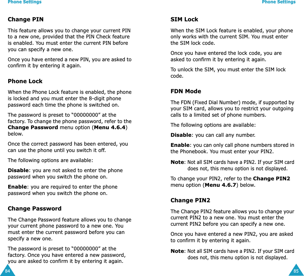 Phone Settings84Change PINThis feature allows you to change your current PIN to a new one, provided that the PIN Check feature is enabled. You must enter the current PIN before you can specify a new one.Once you have entered a new PIN, you are asked to confirm it by entering it again.Phone LockWhen the Phone Lock feature is enabled, the phone is locked and you must enter the 8-digit phone password each time the phone is switched on.The password is preset to “00000000” at the factory. To change the phone password, refer to the Change Password menu option (Menu 4.6.4) below.Once the correct password has been entered, you can use the phone until you switch it off.The following options are available:Disable: you are not asked to enter the phone password when you switch the phone on.Enable: you are required to enter the phone password when you switch the phone on.Change PasswordThe Change Password feature allows you to change your current phone password to a new one. You must enter the current password before you can specify a new one.The password is preset to “00000000” at the factory. Once you have entered a new password, you are asked to confirm it by entering it again.Phone Settings85SIM LockWhen the SIM Lock feature is enabled, your phone only works with the current SIM. You must enter the SIM lock code.Once you have entered the lock code, you are asked to confirm it by entering it again.To unlock the SIM, you must enter the SIM lock code.FDN ModeThe FDN (Fixed Dial Number) mode, if supported by your SIM card, allows you to restrict your outgoing calls to a limited set of phone numbers.The following options are available:Disable: you can call any number.Enable: you can only call phone numbers stored in the Phonebook. You must enter your PIN2.Note: Not all SIM cards have a PIN2. If your SIM card does not, this menu option is not displayed.To change your PIN2, refer to the Change PIN2 menu option (Menu 4.6.7) below.Change PIN2The Change PIN2 feature allows you to change your current PIN2 to a new one. You must enter the current PIN2 before you can specify a new one.Once you have entered a new PIN2, you are asked to confirm it by entering it again.Note: Not all SIM cards have a PIN2. If your SIM card does not, this menu option is not displayed.