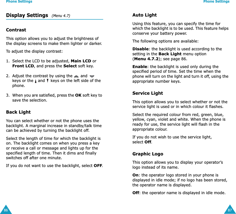 Phone Settings86Display Settings   (Menu 4.7) ContrastThis option allows you to adjust the brightness of the display screens to make them lighter or darker.To adjust the display contrast:1. Select the LCD to be adjusted, Main LCD or Front LCD, and press the Select soft key.2. Adjust the contrast by using the   and   keys or the   and   keys on the left side of the phone.3. When you are satisfied, press the OK soft key to save the selection.Back LightYou can select whether or not the phone uses the backlight. A marginal increase in standby/talk time can be achieved by turning the backlight off.Select the length of time for which the backlight is on. The backlight comes on when you press a key or receive a call or message and lights up for the specified length of time. Then it dims and finally switches off after one minute. If you do not want to use the backlight, select OFF.Phone Settings87Auto LightUsing this feature, you can specify the time for which the backlight is to be used. This feature helps conserve your battery power.The following options are available:Disable: the backlight is used according to the setting in the Back Light menu option (Menu 4.7.2); see page 86.Enable: the backlight is used only during the specified period of time. Set the time when the phone will turn on the light and turn it off, using the appropriate number keys.Service LightThis option allows you to select whether or not the service light is used or in which colour it flashes. Select the required colour from red, green, blue, yellow, cyan, violet and white. When the phone is ready for use, the service light will flash in the appropriate colour.If you do not wish to use the service light, select Off.Graphic LogoThis option allows you to display your operator’s logo instead of its name.On: the operator logo stored in your phone is displayed in idle mode; if no logo has been stored, the operator name is displayed.Off: the operator name is displayed in idle mode.