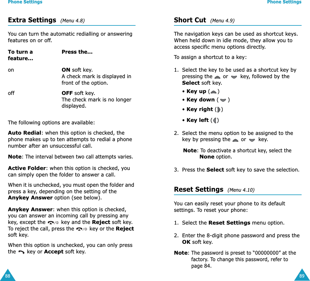 Phone Settings88Extra Settings  (Menu 4.8) You can turn the automatic redialling or answering features on or off. The following options are available:Auto Redial: when this option is checked, the phone makes up to ten attempts to redial a phone number after an unsuccessful call.Note: The interval between two call attempts varies.Active Folder: when this option is checked, you can simply open the folder to answer a call.When it is unchecked, you must open the folder and press a key, depending on the setting of the Anykey Answer option (see below).Anykey Answer: when this option is checked, you can answer an incoming call by pressing any key, except the   key and the Reject soft key. To reject the call, press the   key or the Reject soft key. When this option is unchecked, you can only press the   key or Accept soft key.To turn a feature...Press the...onON soft key.A check mark is displayed in front of the option.offOFF soft key.The check mark is no longer displayed.Phone Settings89Short Cut  (Menu 4.9) The navigation keys can be used as shortcut keys. When held down in idle mode, they allow you to access specific menu options directly.To assign a shortcut to a key:1. Select the key to be used as a shortcut key by pressing the   or   key, followed by the Select soft key.• Key up ()• Key down ()• Key right ()• Key left () 2. Select the menu option to be assigned to the key by pressing the   or   key.Note: To deactivate a shortcut key, select the None option.3. Press the Select soft key to save the selection.Reset Settings  (Menu 4.10) You can easily reset your phone to its default settings. To reset your phone:1. Select the Reset Settings menu option.2. Enter the 8-digit phone password and press the OK soft key.Note: The password is preset to “00000000” at the factory. To change this password, refer to page 84.