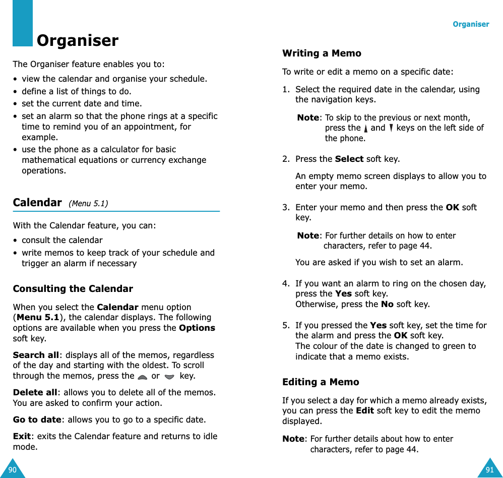 90OrganiserThe Organiser feature enables you to:• view the calendar and organise your schedule.• define a list of things to do.• set the current date and time.•set an alarm so that the phone rings at a specific time to remind you of an appointment, for example.• use the phone as a calculator for basic mathematical equations or currency exchange operations. Calendar  (Menu 5.1) With the Calendar feature, you can:• consult the calendar•write memos to keep track of your schedule and trigger an alarm if necessaryConsulting the CalendarWhen you select the Calendar menu option (Menu 5.1), the calendar displays. The following options are available when you press the Options soft key.Search all: displays all of the memos, regardless of the day and starting with the oldest. To scroll through the memos, press the   or   key.Delete all: allows you to delete all of the memos. You are asked to confirm your action.Go to date: allows you to go to a specific date.Exit: exits the Calendar feature and returns to idle mode.Organiser91Writing a MemoTo write or edit a memo on a specific date:1. Select the required date in the calendar, using the navigation keys.Note: To skip to the previous or next month, press the   and   keys on the left side of the phone.2. Press the Select soft key. An empty memo screen displays to allow you to enter your memo.3. Enter your memo and then press the OK soft key.Note: For further details on how to enter characters, refer to page 44.You are asked if you wish to set an alarm.4. If you want an alarm to ring on the chosen day, press the Yes soft key. Otherwise, press the No soft key.5. If you pressed the Yes soft key, set the time for the alarm and press the OK soft key.The colour of the date is changed to green to indicate that a memo exists.Editing a MemoIf you select a day for which a memo already exists, you can press the Edit soft key to edit the memo displayed.Note: For further details about how to enter characters, refer to page 44.