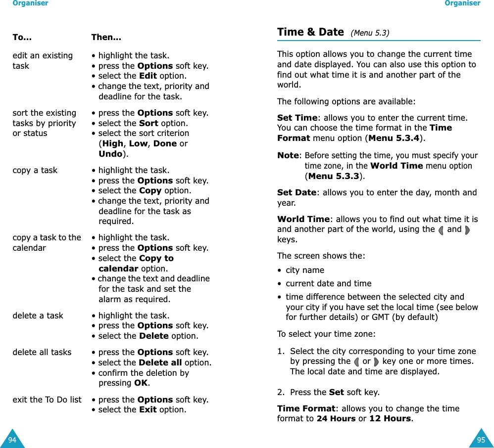Organiser94edit an existing task• highlight the task.• press the Options soft key.• select the Edit option.• change the text, priority and deadline for the task. sort the existing tasks by priority or status• press the Options soft key.• select the Sort option.• select the sort criterion (High, Low, Done or Undo).copy a task • highlight the task.• press the Options soft key.• select the Copy option.• change the text, priority and deadline for the task as required.copy a task to the calendar• highlight the task.• press the Options soft key.• select the Copy to calendar option.• change the text and deadline for the task and set the alarm as required.delete a task • highlight the task.• press the Options soft key.• select the Delete option.delete all tasks • press the Options soft key.• select the Delete all option.• confirm the deletion by pressing OK.exit the To Do list • press the Options soft key.• select the Exit option.To... Then...Organiser95Time &amp; Date  (Menu 5.3) This option allows you to change the current time and date displayed. You can also use this option to find out what time it is and another part of the world.The following options are available:Set Time: allows you to enter the current time. You can choose the time format in the Time Format menu option (Menu 5.3.4).Note: Before setting the time, you must specify your time zone, in the World Time menu option (Menu 5.3.3).Set Date: allows you to enter the day, month and year. World Time: allows you to find out what time it is and another part of the world, using the   and   keys.The screen shows the:• city name• current date and time• time difference between the selected city and your city if you have set the local time (see below for further details) or GMT (by default)To select your time zone:1. Select the city corresponding to your time zone by pressing the   or   key one or more times.The local date and time are displayed.2. Press the Set soft key.Time Format: allows you to change the time format to 24 Hours or 12 Hours.