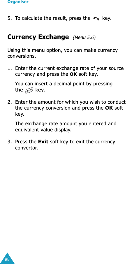 Organiser985. To calculate the result, press the   key.Currency Exchange  (Menu 5.6) Using this menu option, you can make currency conversions.1. Enter the current exchange rate of your source currency and press the OK soft key.You can insert a decimal point by pressing the  key.2. Enter the amount for which you wish to conduct the currency conversion and press the OK soft key.The exchange rate amount you entered and equivalent value display.3. Press the Exit soft key to exit the currency convertor.