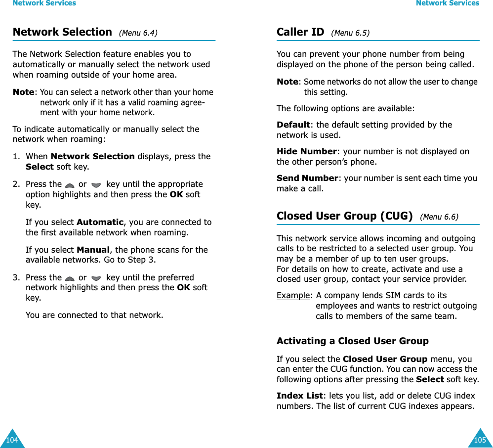 Network Services104Network Selection  (Menu 6.4) The Network Selection feature enables you to automatically or manually select the network used when roaming outside of your home area.Note: You can select a network other than your home network only if it has a valid roaming agree-ment with your home network.To indicate automatically or manually select the network when roaming:1. When Network Selection displays, press the Select soft key.2. Press the   or   key until the appropriate option highlights and then press the OK soft key.If you select Automatic, you are connected to the first available network when roaming.If you select Manual, the phone scans for the available networks. Go to Step 3.3. Press the   or   key until the preferred network highlights and then press the OK soft key.You are connected to that network.Network Services105Caller ID  (Menu 6.5) You can prevent your phone number from being displayed on the phone of the person being called.Note: Some networks do not allow the user to change this setting.The following options are available:Default: the default setting provided by the network is used.Hide Number: your number is not displayed on the other person’s phone.Send Number: your number is sent each time you make a call.Closed User Group (CUG)  (Menu 6.6) This network service allows incoming and outgoing calls to be restricted to a selected user group. You may be a member of up to ten user groups.For details on how to create, activate and use a closed user group, contact your service provider.Example: A company lends SIM cards to its employees and wants to restrict outgoing calls to members of the same team.Activating a Closed User GroupIf you select the Closed User Group menu, you can enter the CUG function. You can now access the following options after pressing the Select soft key.Index List: lets you list, add or delete CUG index numbers. The list of current CUG indexes appears. 