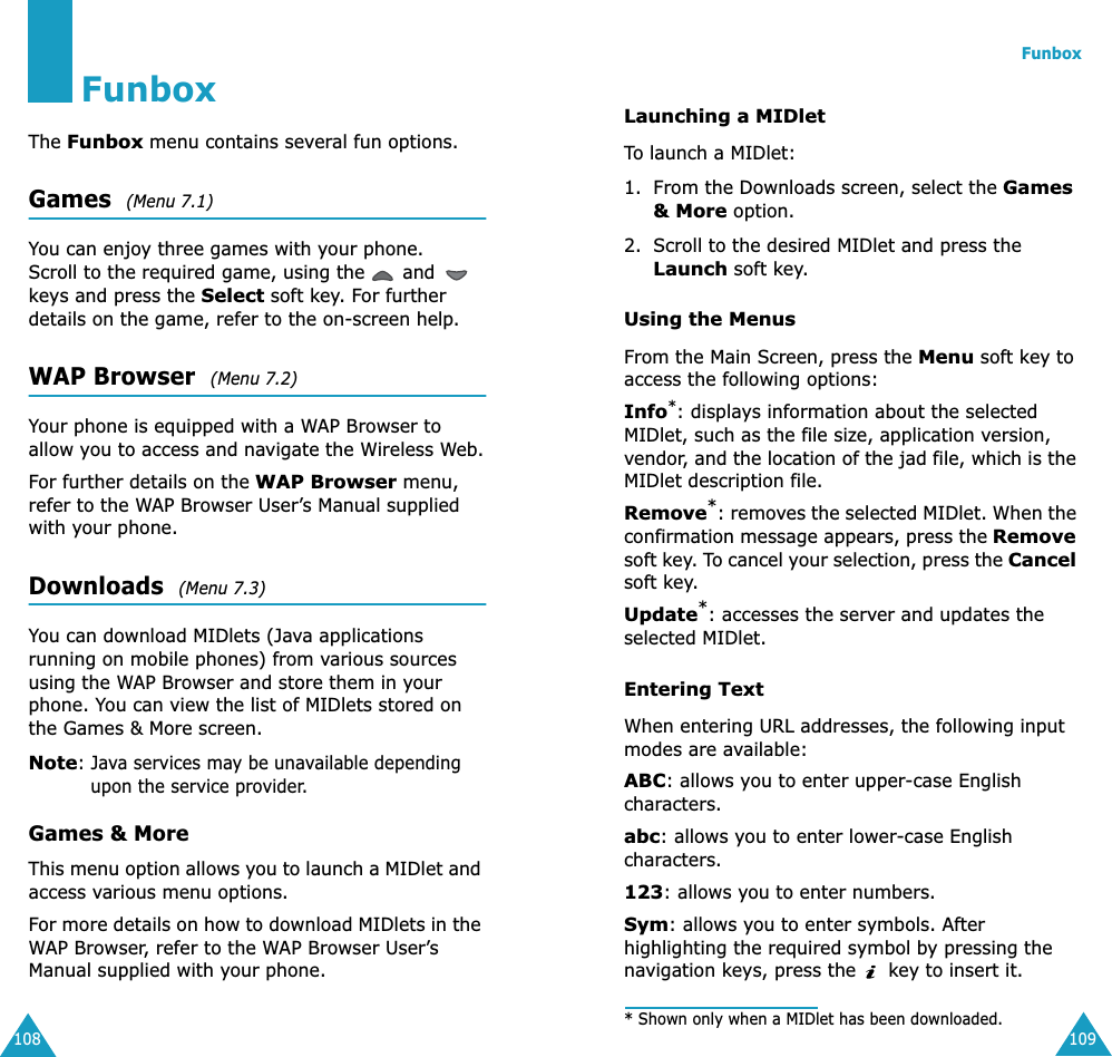 108FunboxThe Funbox menu contains several fun options.Games  (Menu 7.1) You can enjoy three games with your phone. Scroll to the required game, using the   and   keys and press the Select soft key. For further details on the game, refer to the on-screen help.WAP Browser  (Menu 7.2) Your phone is equipped with a WAP Browser to allow you to access and navigate the Wireless Web.For further details on the WAP Browser menu, refer to the WAP Browser User’s Manual supplied with your phone.Downloads  (Menu 7.3) You can download MIDlets (Java applications running on mobile phones) from various sources using the WAP Browser and store them in your phone. You can view the list of MIDlets stored on the Games &amp; More screen.Note: Java services may be unavailable depending upon the service provider.Games &amp; MoreThis menu option allows you to launch a MIDlet and access various menu options.For more details on how to download MIDlets in the WAP Browser, refer to the WAP Browser User’s Manual supplied with your phone.Funbox109Launching a MIDletTo launch a MIDlet:1. From the Downloads screen, select the Games &amp; More option.2. Scroll to the desired MIDlet and press the Launch soft key.Using the MenusFrom the Main Screen, press the Menu soft key to access the following options:Info*: displays information about the selected MIDlet, such as the file size, application version, vendor, and the location of the jad file, which is the MIDlet description file.Remove*: removes the selected MIDlet. When the confirmation message appears, press the Remove soft key. To cancel your selection, press the Cancel soft key.Update*: accesses the server and updates the selected MIDlet. Entering TextWhen entering URL addresses, the following input modes are available:ABC: allows you to enter upper-case English characters.abc: allows you to enter lower-case English characters.123: allows you to enter numbers.Sym: allows you to enter symbols. After highlighting the required symbol by pressing the navigation keys, press the   key to insert it.* Shown only when a MIDlet has been downloaded.