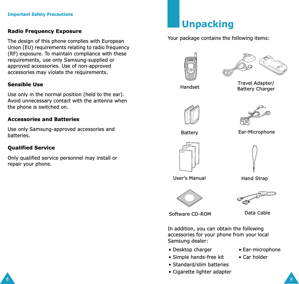  Important Safety Precautions 8 Radio Frequency Exposure The design of this phone complies with European Union (EU) requirements relating to radio frequency (RF) exposure. To maintain compliance with these requirements, use only Samsung-supplied or approved accessories. Use of non-approved accessories may violate the requirements. Sensible Use Use only in the normal position (held to the ear). Avoid unnecessary contact with the antenna when the phone is switched on. Accessories and Batteries Use only Samsung-approved accessories and batteries.  Qualified Service Only qualified service personnel may install or repair your phone. 9 Unpacking Your package contains the following items:In addition, you can obtain the following accessories for your phone from your local Samsung dealer:• Desktop charger  • Ear-microphone• Simple hands-free kit • Car holder• Standard/slim batteries• Cigarette lighter adapterHandset Travel Adapter/Battery ChargerBattery Ear-MicrophoneUser’s ManualHand StrapSoftware CD-ROM Data Cable